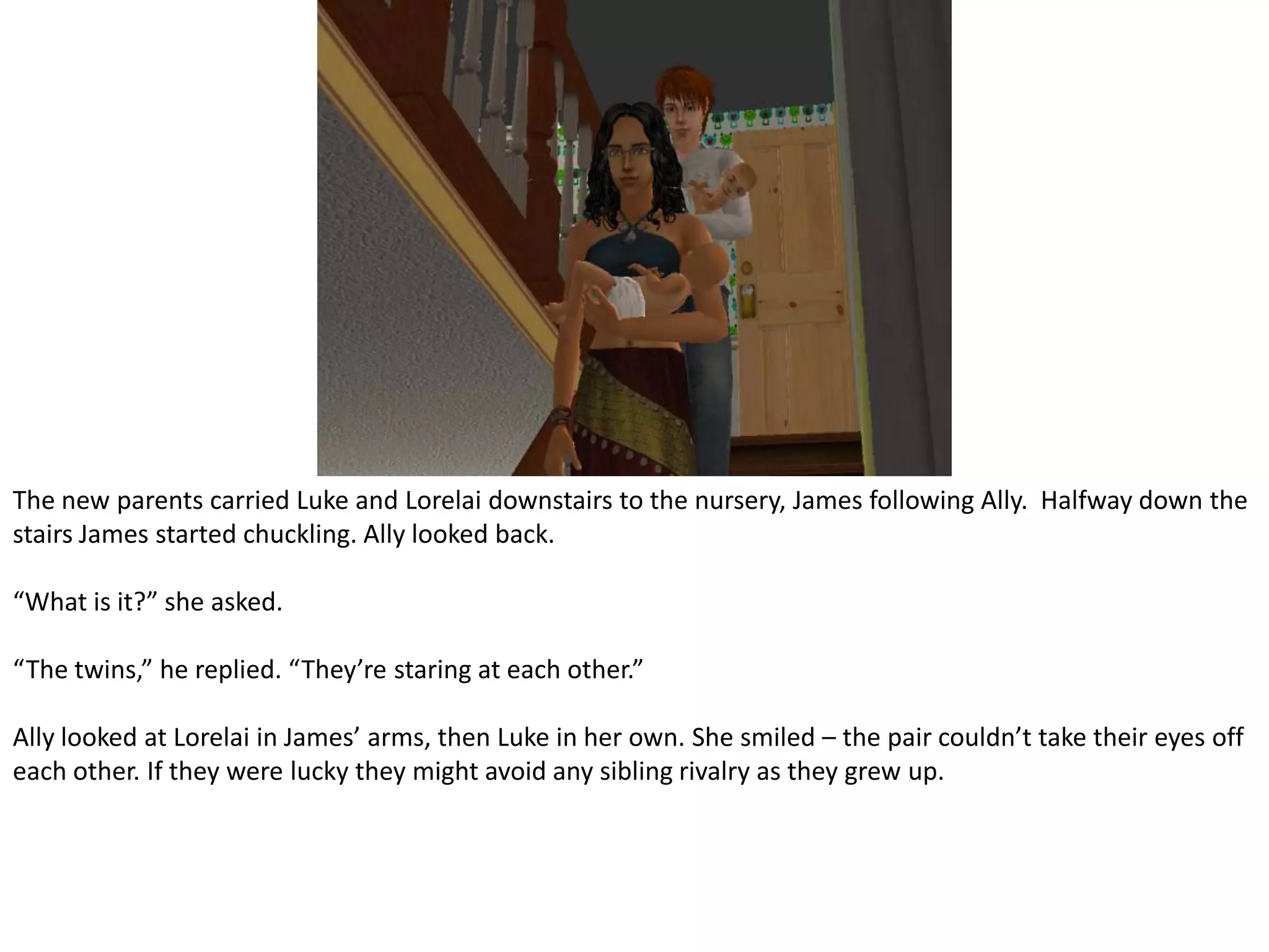 The new parents carried Luke and Lorelai downstairs to the nursery, James following Ally.  Halfway down the stairs James started chuckling. Ally looked back.“What is it?” she asked.“The twins,” he replied. “They’re staring at each other.”Ally looked at Lorelai in James’ arms, then Luke in her own. She smiled – the pair couldn’t take their eyes off each other. If they were lucky they might avoid any sibling rivalry as they grew up.