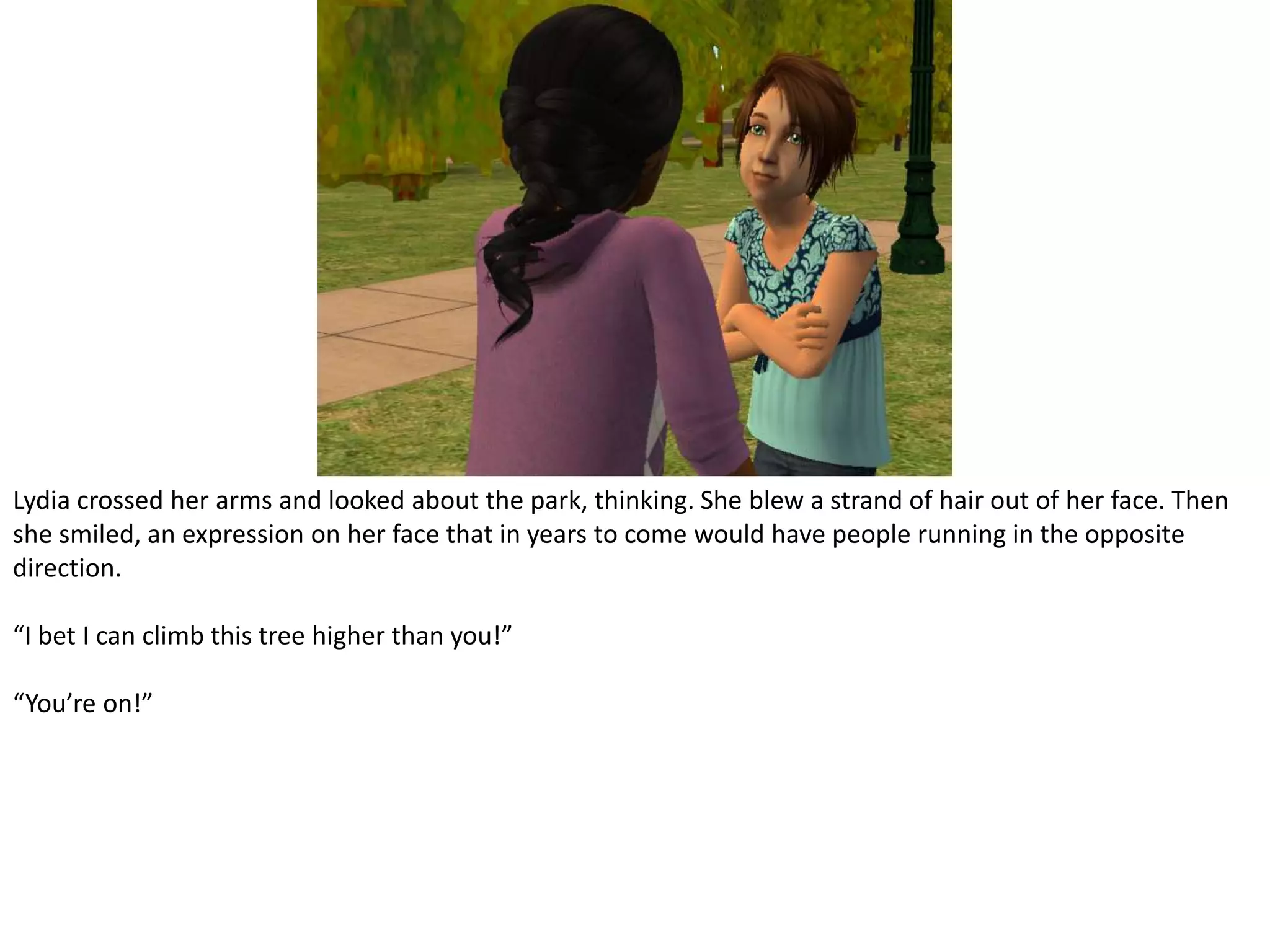 Lydia crossed her arms and looked about the park, thinking. She blew a strand of hair out of her face. Then she smiled, an expression on her face that in years to come would have people running in the opposite direction.“I bet I can climb this tree higher than you!”“You’re on!”