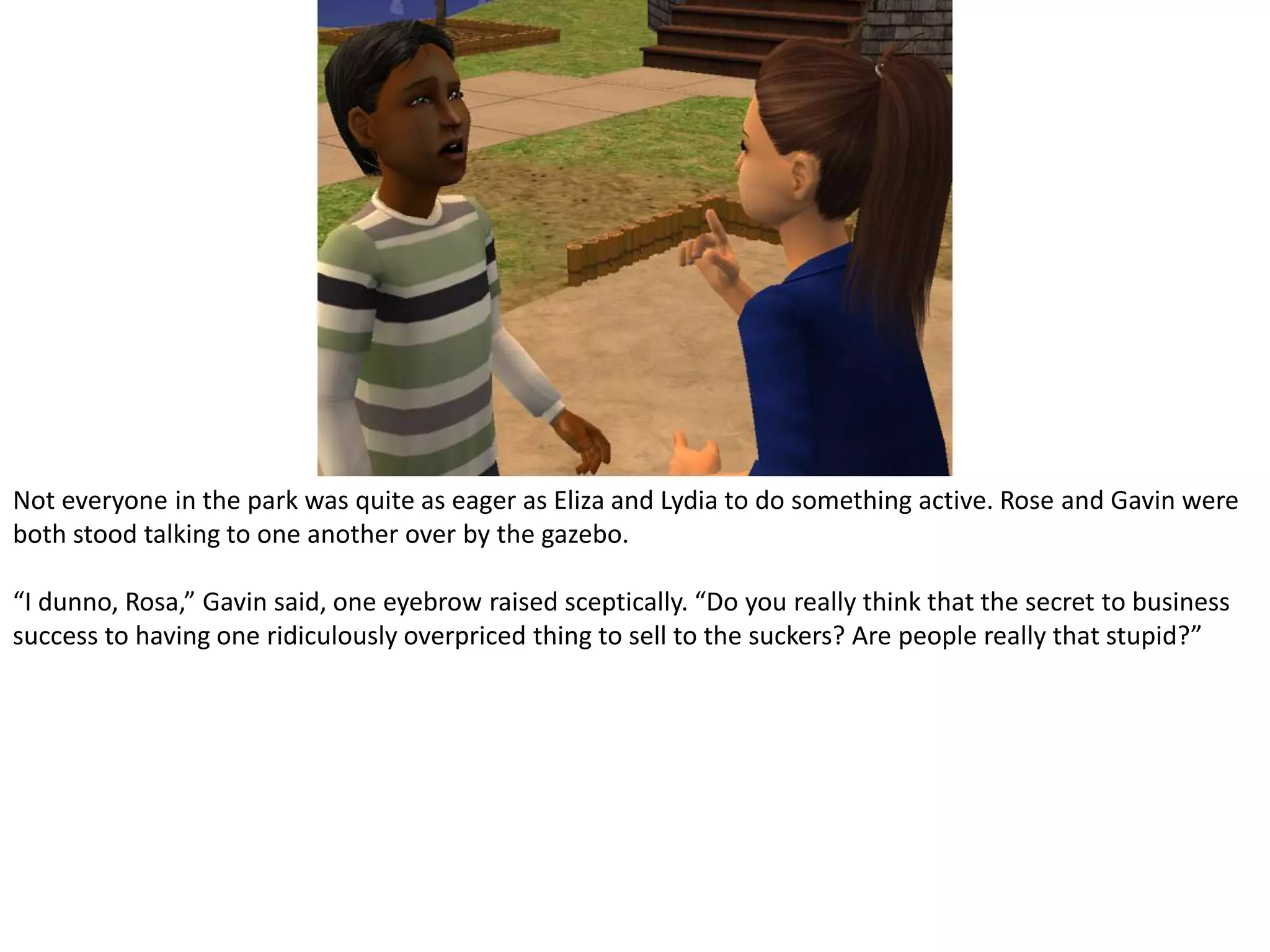 Not everyone in the park was quite as eager as Eliza and Lydia to do something active. Rose and Gavin were both stood talking to one another over by the gazebo.“I dunno, Rosa,” Gavin said, one eyebrow raised sceptically. “Do you really think that the secret to business success to having one ridiculously overpriced thing to sell to the suckers? Are people really that stupid?”