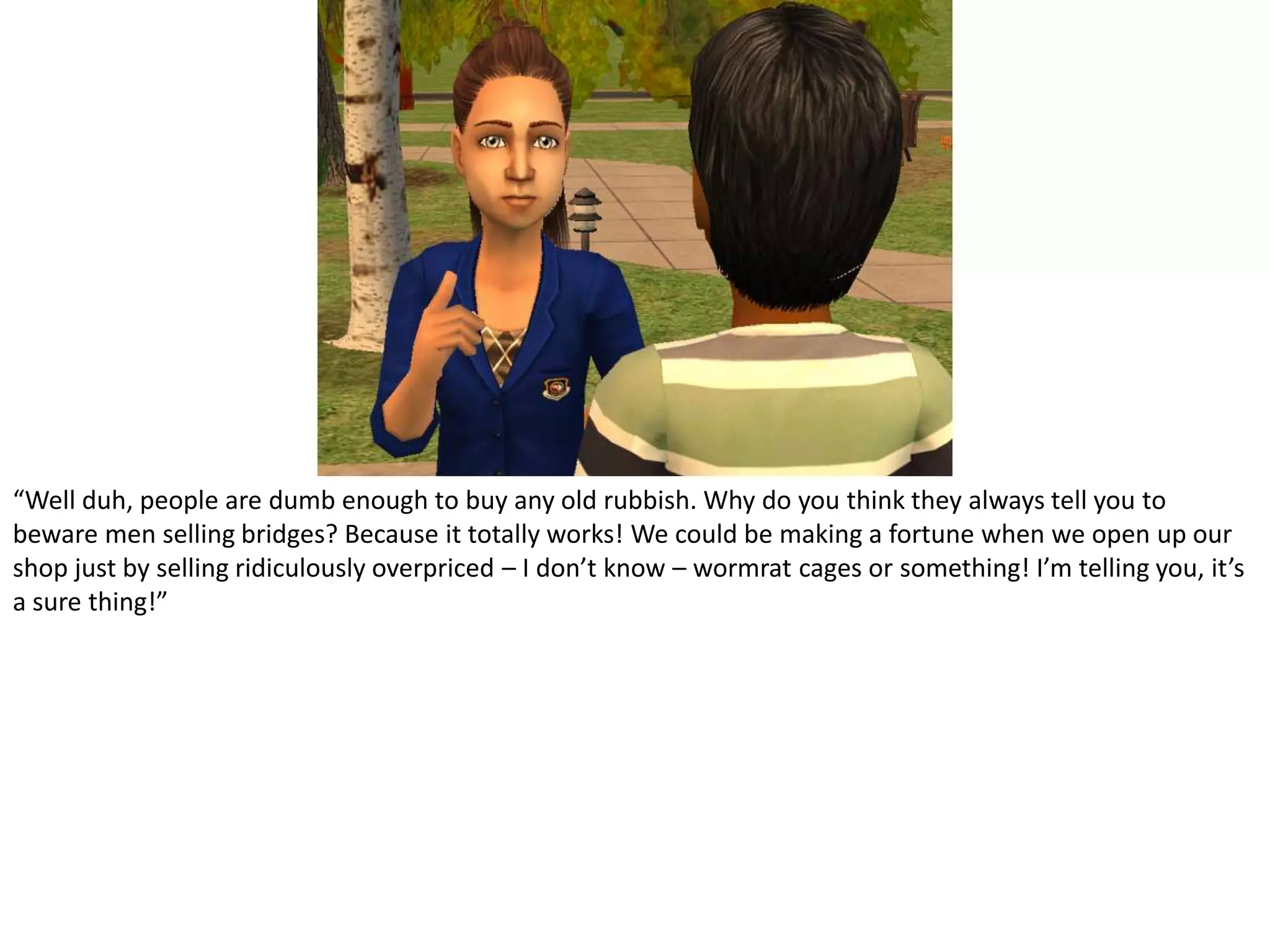 “Well duh, people are dumb enough to buy any old rubbish. Why do you think they always tell you to beware men selling bridges? Because it totally works! We could be making a fortune when we open up our shop just by selling ridiculously overpriced – I don’t know – wormrat cages or something! I’m telling you, it’s a sure thing!”