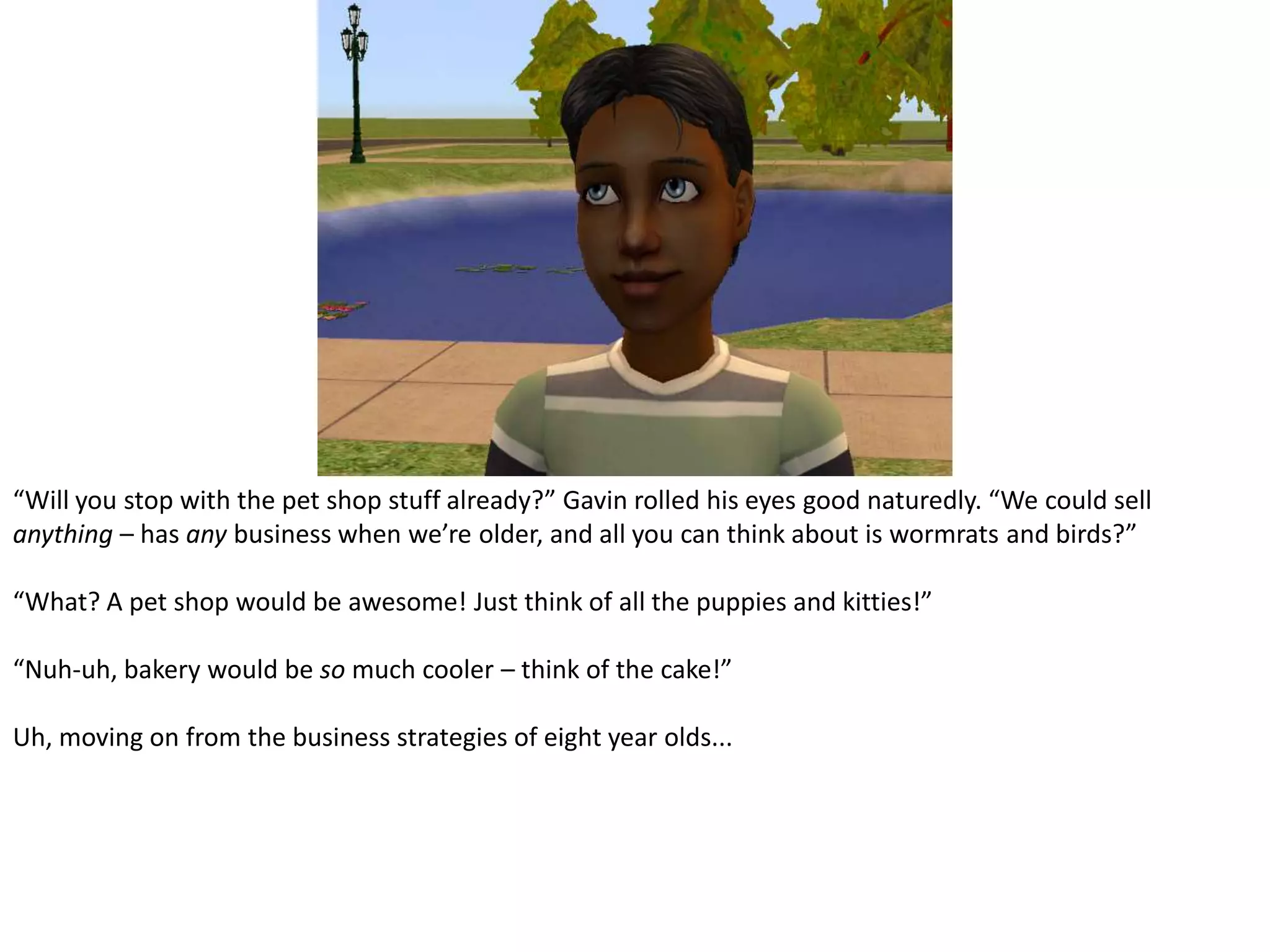 “Will you stop with the pet shop stuff already?” Gavin rolled his eyes good naturedly. “We could sell anything – has any business when we’re older, and all you can think about is wormrats and birds?”“What? A pet shop would be awesome! Just think of all the puppies and kitties!”“Nuh-uh, bakery would be so much cooler – think of the cake!”Uh, moving on from the business strategies of eight year olds...