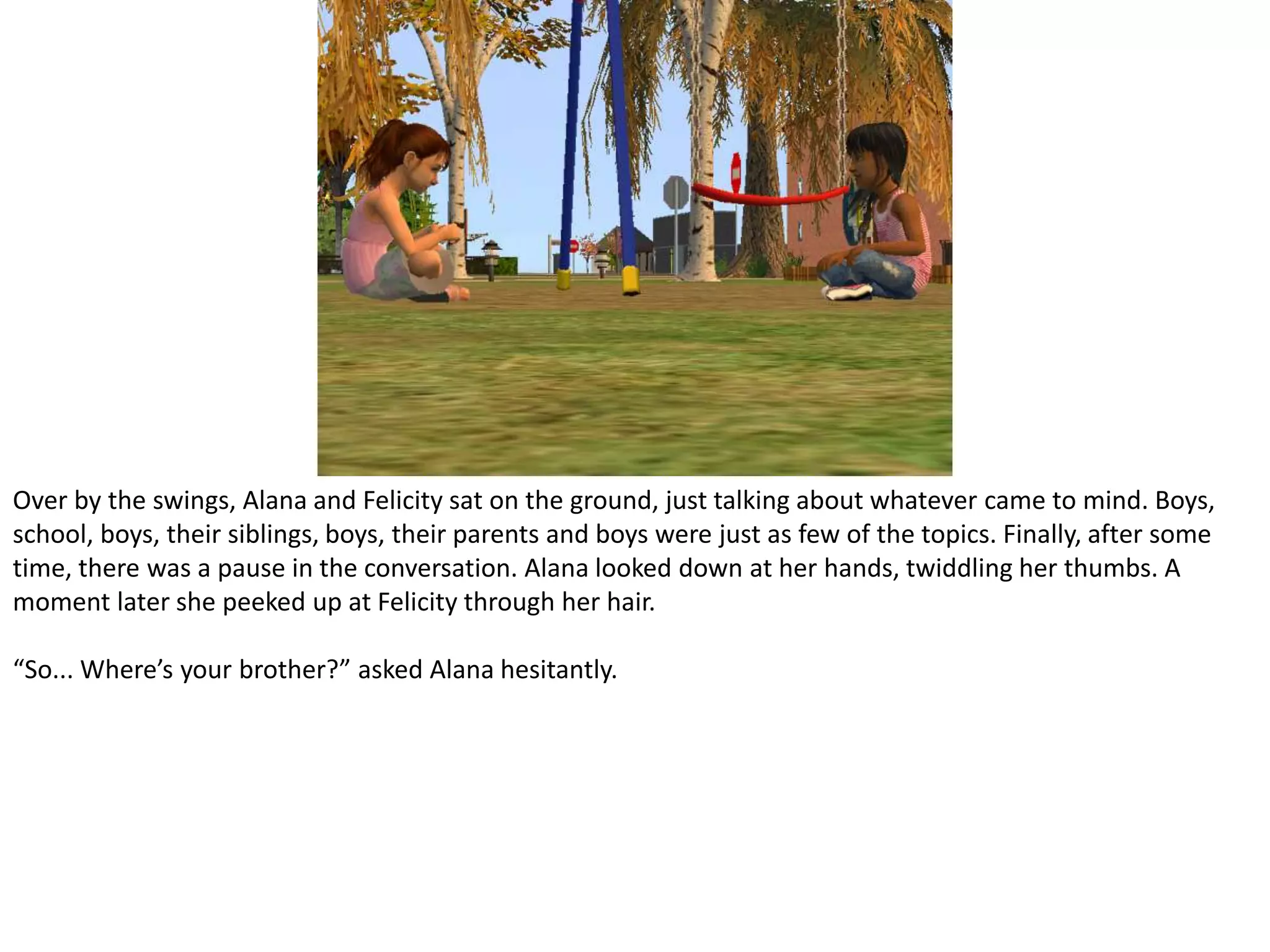Over by the swings, Alana and Felicity sat on the ground, just talking about whatever came to mind. Boys, school, boys, their siblings, boys, their parents and boys were just as few of the topics. Finally, after some time, there was a pause in the conversation. Alana looked down at her hands, twiddling her thumbs. A moment later she peeked up at Felicity through her hair.“So... Where’s your brother?” asked Alana hesitantly.