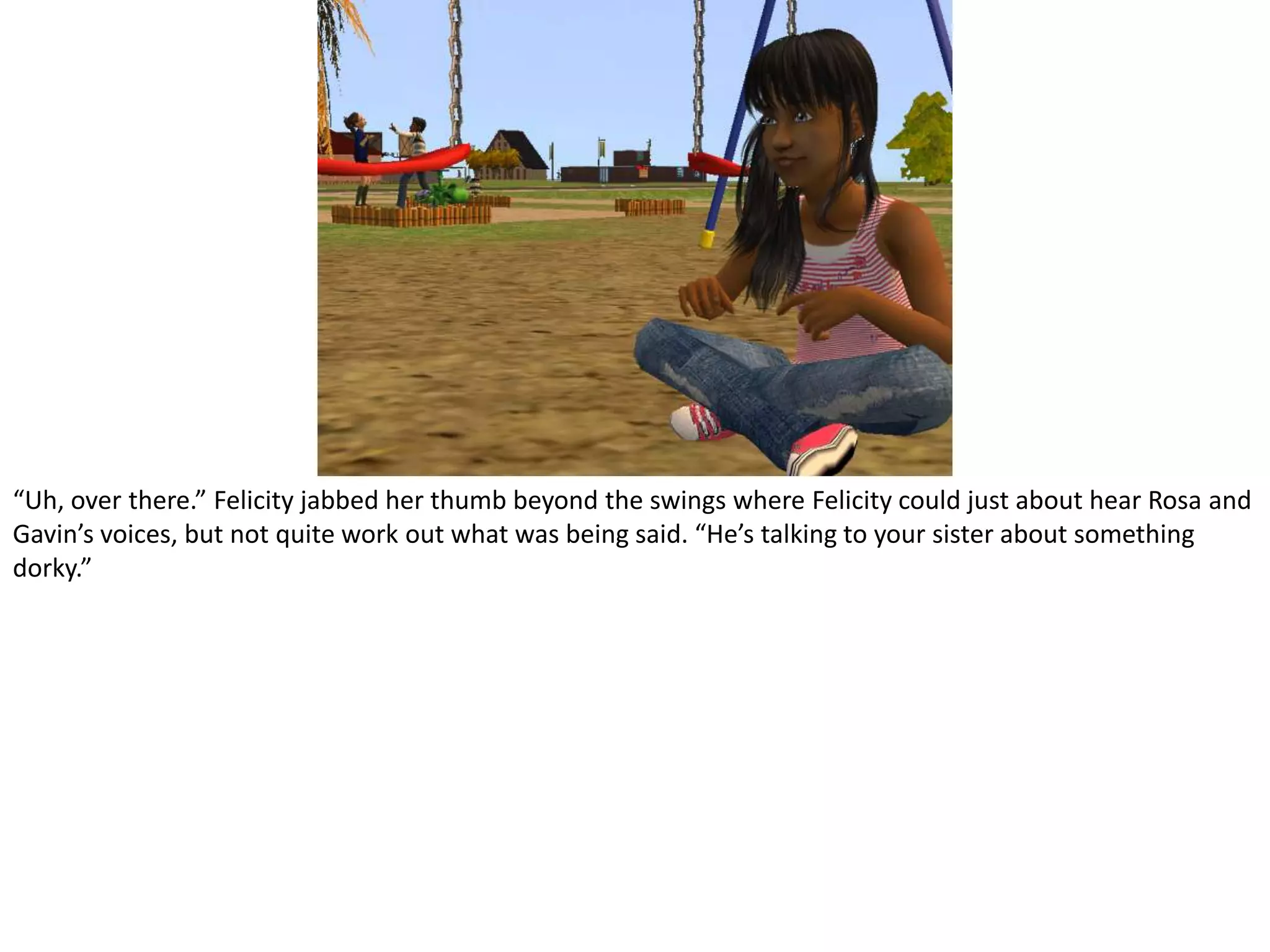 “Uh, over there.” Felicity jabbed her thumb beyond the swings where Felicity could just about hear Rosa and Gavin’s voices, but not quite work out what was being said. “He’s talking to your sister about something dorky.”