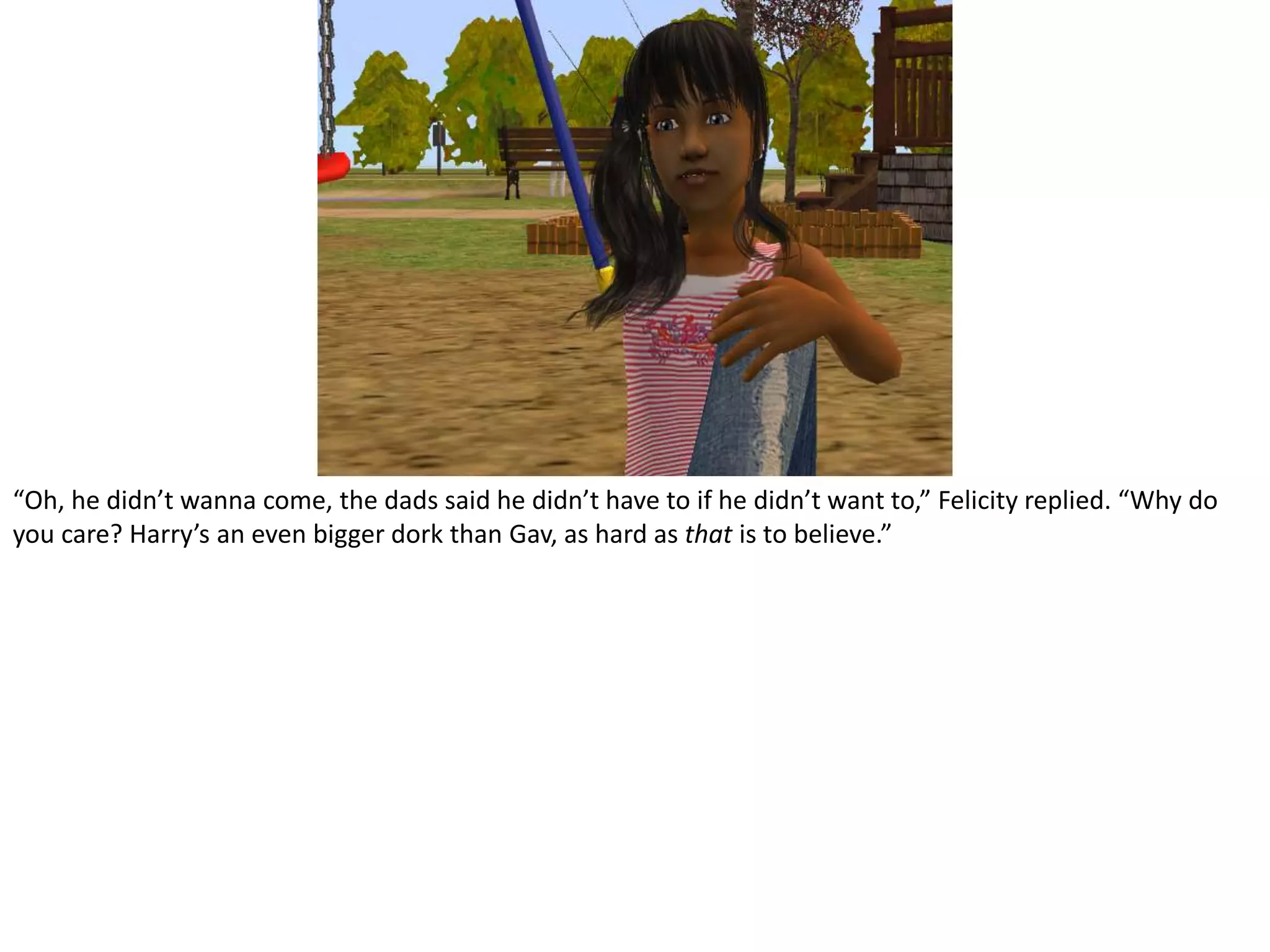 “Oh, he didn’t wanna come, the dads said he didn’t have to if he didn’t want to,” Felicity replied. “Why do you care? Harry’s an even bigger dork than Gav, as hard as that is to believe.”