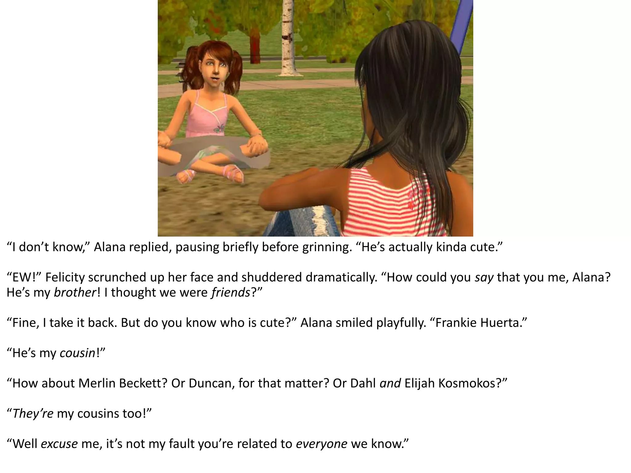 “I don’t know,” Alana replied, pausing briefly before grinning. “He’s actually kinda cute.”“EW!” Felicity scrunched up her face and shuddered dramatically. “How could you say that you me, Alana? He’s my brother! I thought we were friends?”“Fine, I take it back. But do you know who is cute?” Alana smiled playfully. “Frankie Huerta.”“He’s my cousin!”“How about Merlin Beckett? Or Duncan, for that matter? Or Dahl and Elijah Kosmokos?”“They’re my cousins too!”“Well excuse me, it’s not my fault you’re related to everyone we know.”