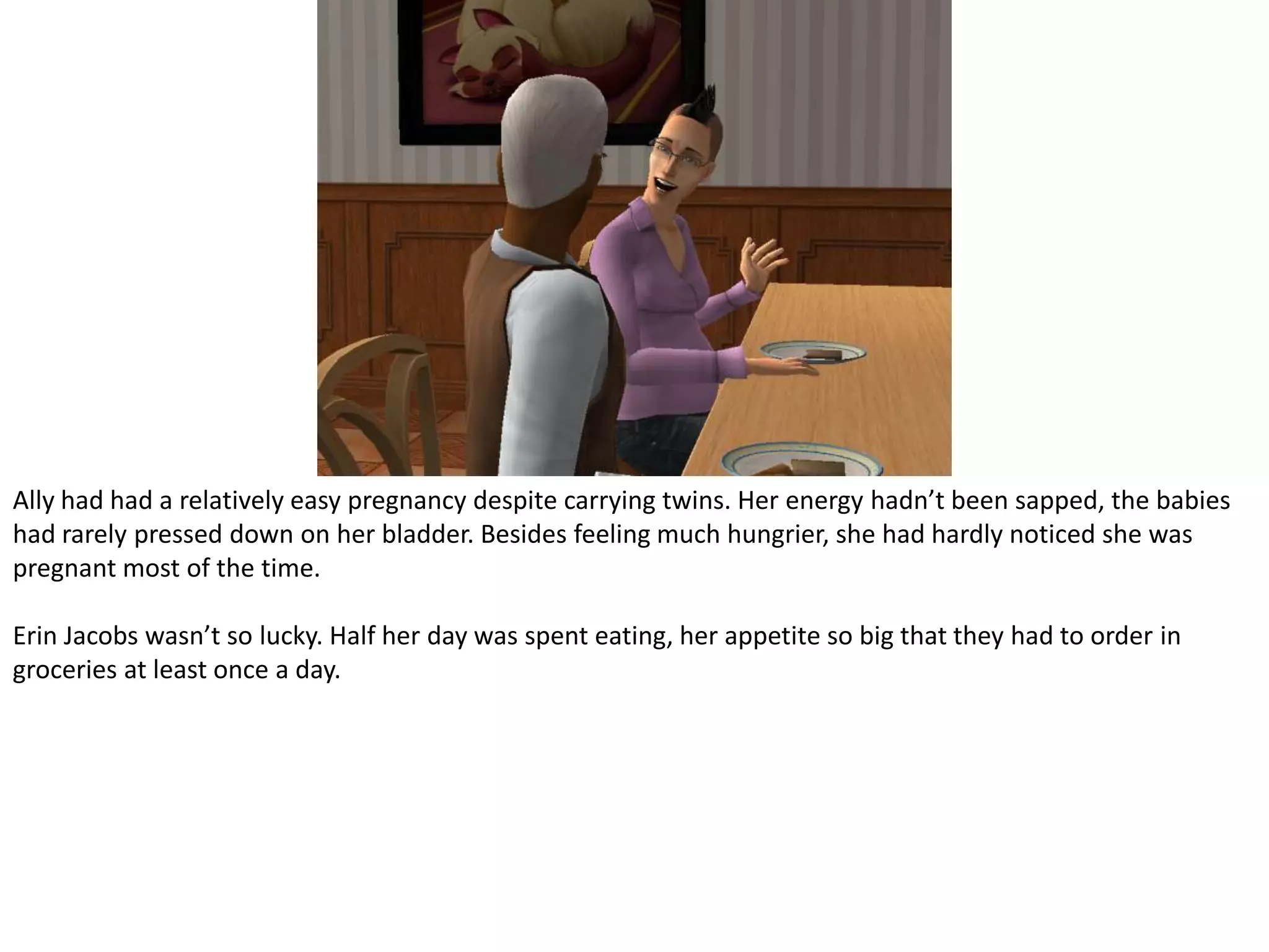 Ally had had a relatively easy pregnancy despite carrying twins. Her energy hadn’t been sapped, the babies had rarely pressed down on her bladder. Besides feeling much hungrier, she had hardly noticed she was pregnant most of the time.Erin Jacobs wasn’t so lucky. Half her day was spent eating, her appetite so big that they had to order in groceries at least once a day.