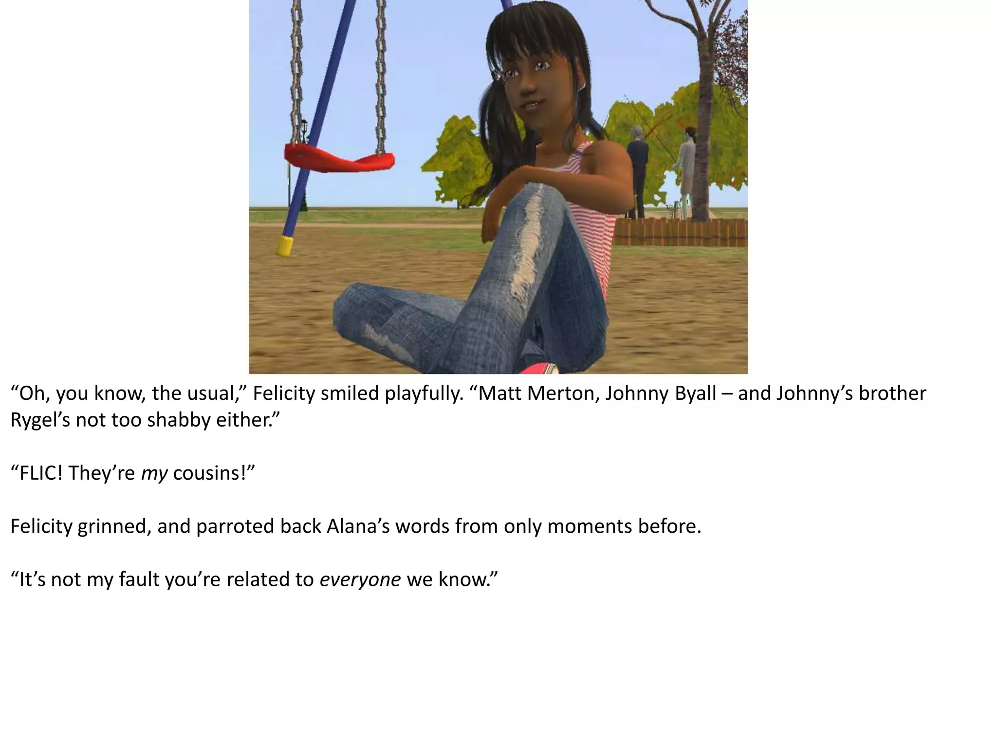 “Oh, you know, the usual,” Felicity smiled playfully. “Matt Merton, Johnny Byall – and Johnny’s brother Rygel’s not too shabby either.”“FLIC! They’re my cousins!”Felicity grinned, and parroted back Alana’s words from only moments before.“It’s not my fault you’re related to everyone we know.”