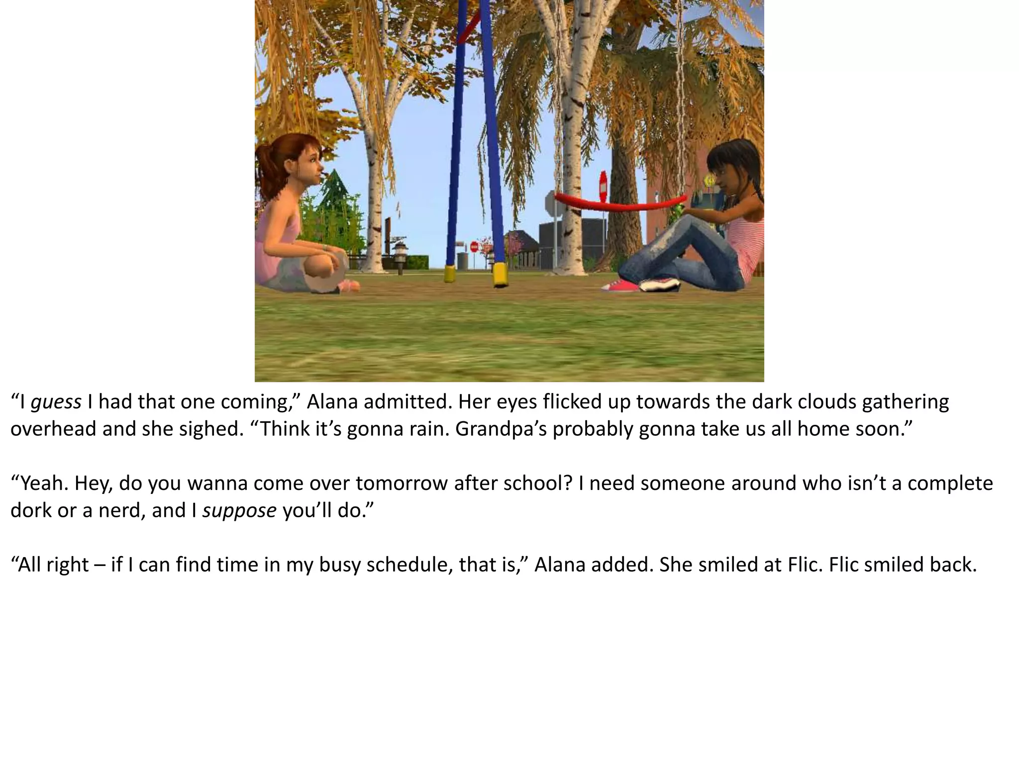“I guess I had that one coming,” Alana admitted. Her eyes flicked up towards the dark clouds gathering overhead and she sighed. “Think it’s gonna rain. Grandpa’s probably gonna take us all home soon.”“Yeah. Hey, do you wanna come over tomorrow after school? I need someone around who isn’t a complete dork or a nerd, and I suppose you’ll do.”“All right – if I can find time in my busy schedule, that is,” Alana added. She smiled at Flic. Flic smiled back.