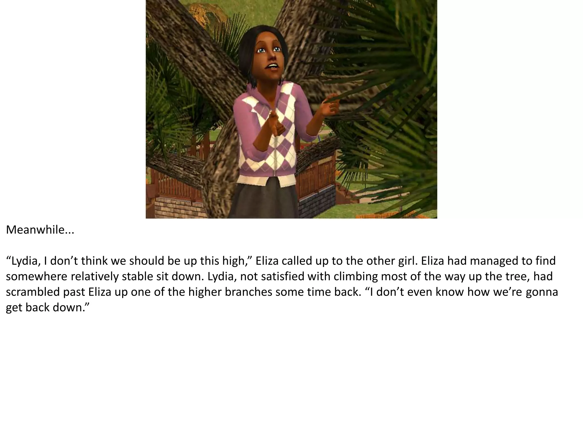Meanwhile...“Lydia, I don’t think we should be up this high,” Eliza called up to the other girl. Eliza had managed to find somewhere relatively stable sit down. Lydia, not satisfied with climbing most of the way up the tree, had scrambled past Eliza up one of the higher branches some time back. “I don’t even know how we’re gonna get back down.”