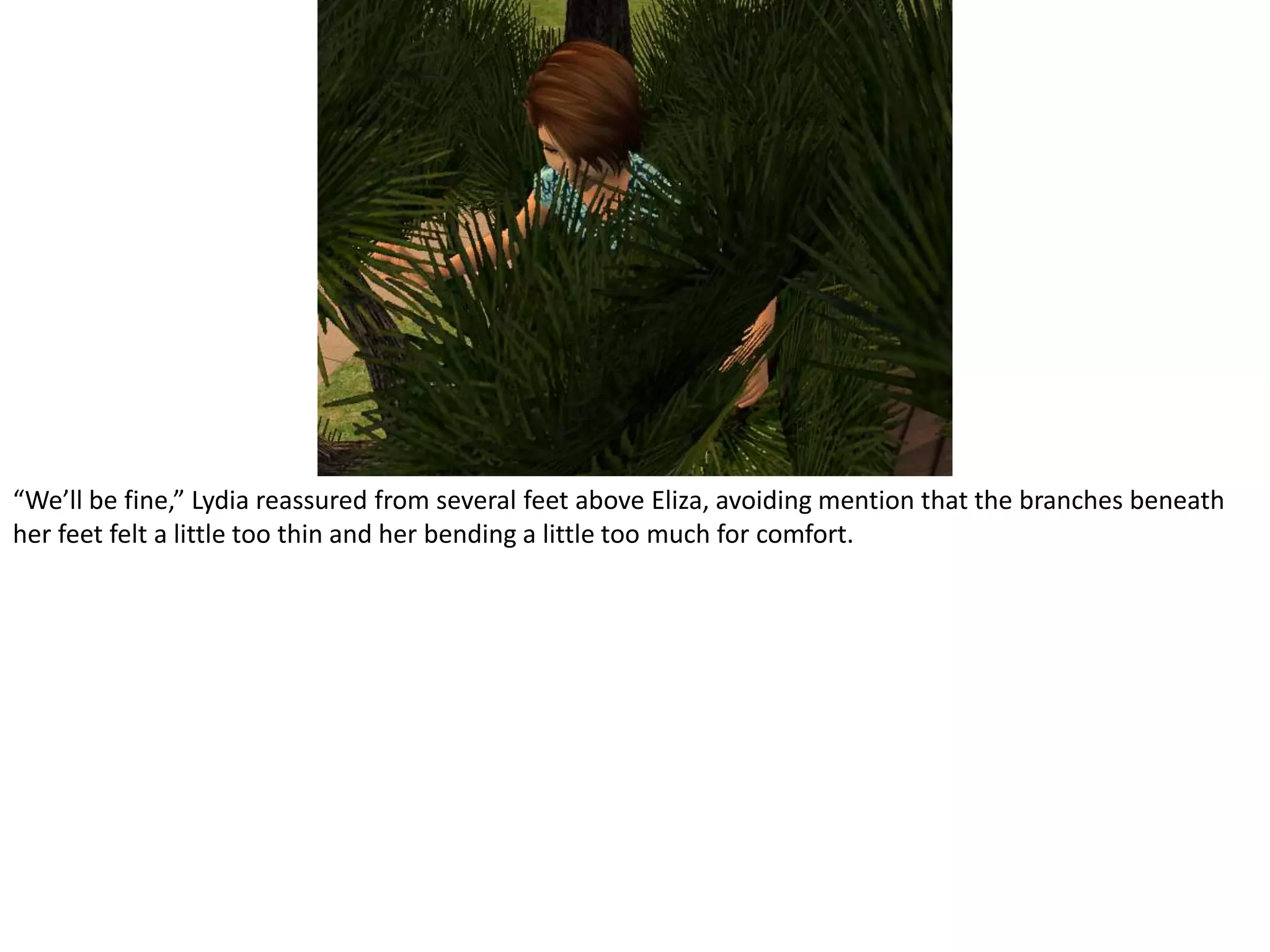 “We’ll be fine,” Lydia reassured from several feet above Eliza, avoiding mention that the branches beneath her feet felt a little too thin and her bending a little too much for comfort.