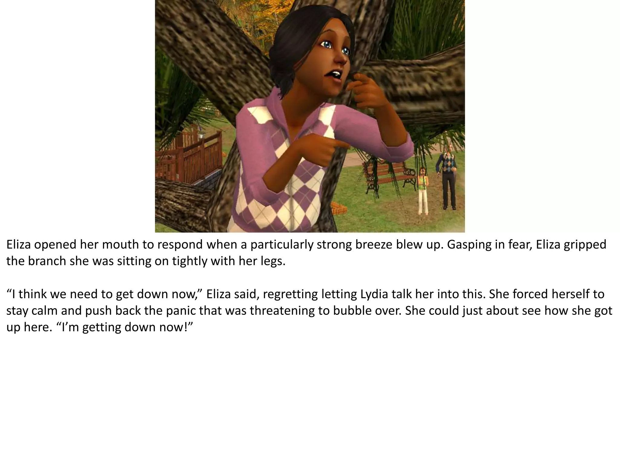 Eliza opened her mouth to respond when a particularly strong breeze blew up. Gasping in fear, Eliza gripped the branch she was sitting on tightly with her legs.“I think we need to get down now,” Eliza said, regretting letting Lydia talk her into this. She forced herself to stay calm and push back the panic that was threatening to bubble over. She could just about see how she got up here. “I’m getting down now!”