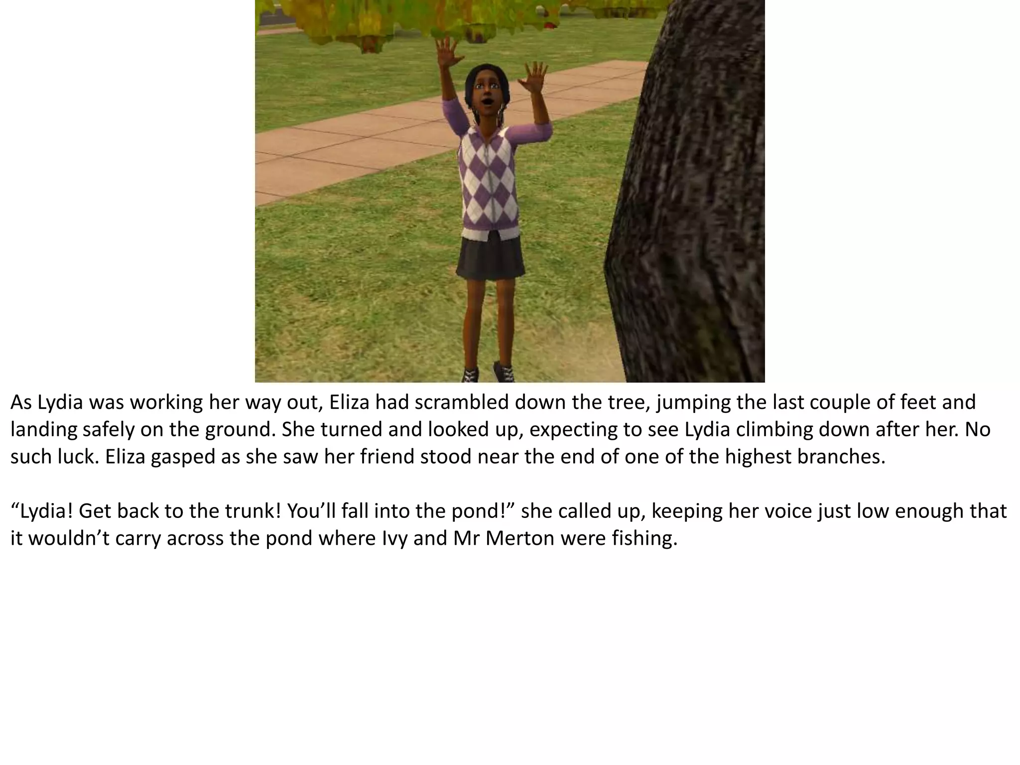 As Lydia was working her way out, Eliza had scrambled down the tree, jumping the last couple of feet and landing safely on the ground. She turned and looked up, expecting to see Lydia climbing down after her. No such luck. Eliza gasped as she saw her friend stood near the end of one of the highest branches.“Lydia! Get back to the trunk! You’ll fall into the pond!” she called up, keeping her voice just low enough that it wouldn’t carry across the pond where Ivy and Mr Merton were fishing.