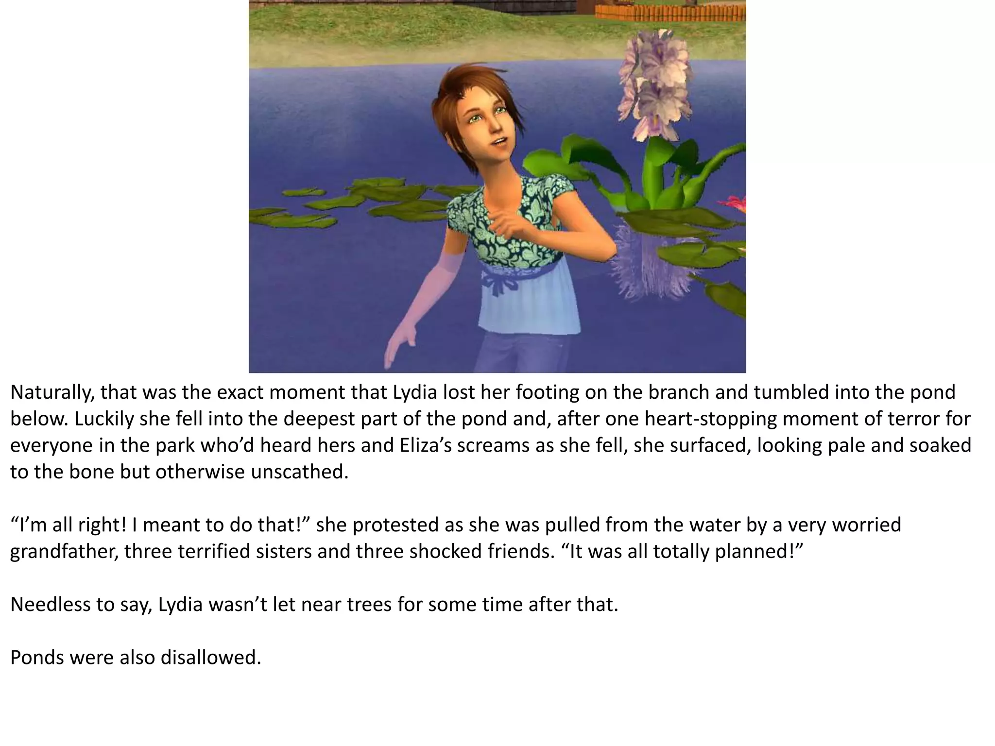 Naturally, that was the exact moment that Lydia lost her footing on the branch and tumbled into the pond below. Luckily she fell into the deepest part of the pond and, after one heart-stopping moment of terror for everyone in the park who’d heard hers and Eliza’s screams as she fell, she surfaced, looking pale and soaked to the bone but otherwise unscathed.“I’m all right! I meant to do that!” she protested as she was pulled from the water by a very worried grandfather, three terrified sisters and three shocked friends. “It was all totally planned!”Needless to say, Lydia wasn’t let near trees for some time after that.Ponds were also disallowed.