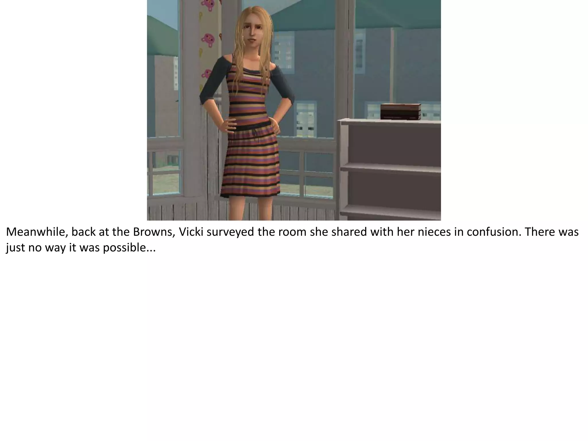 Meanwhile, back at the Browns, Vicki surveyed the room she shared with her nieces in confusion. There was just no way it was possible...