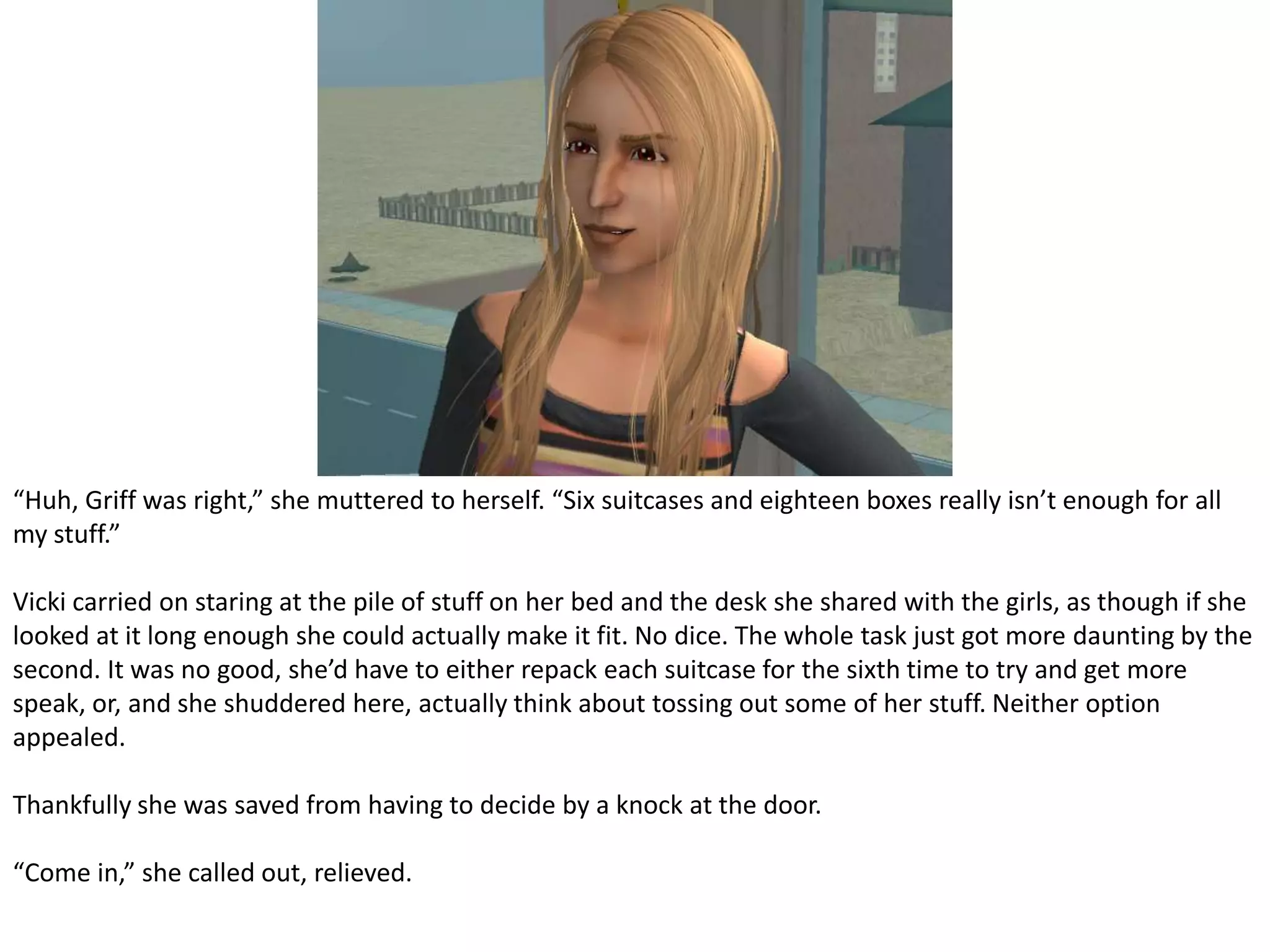 “Huh, Griff was right,” she muttered to herself. “Six suitcases and eighteen boxes really isn’t enough for all my stuff.”Vicki carried on staring at the pile of stuff on her bed and the desk she shared with the girls, as though if she looked at it long enough she could actually make it fit. No dice. The whole task just got more daunting by the second. It was no good, she’d have to either repack each suitcase for the sixth time to try and get more speak, or, and she shuddered here, actually think about tossing out some of her stuff. Neither option appealed.Thankfully she was saved from having to decide by a knock at the door.“Come in,” she called out, relieved.