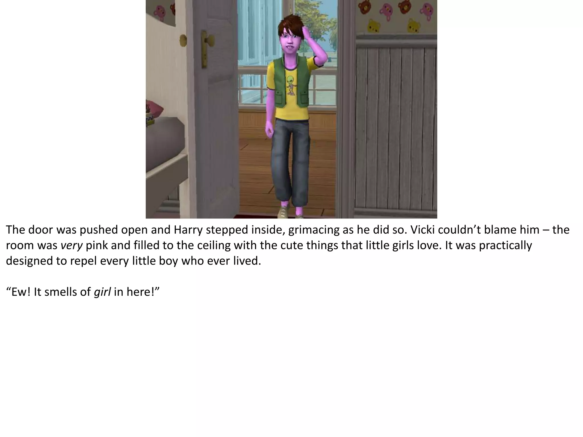 The door was pushed open and Harry stepped inside, grimacing as he did so. Vicki couldn’t blame him – the room was very pink and filled to the ceiling with the cute things that little girls love. It was practically designed to repel every little boy who ever lived.“Ew! It smells of girl in here!”