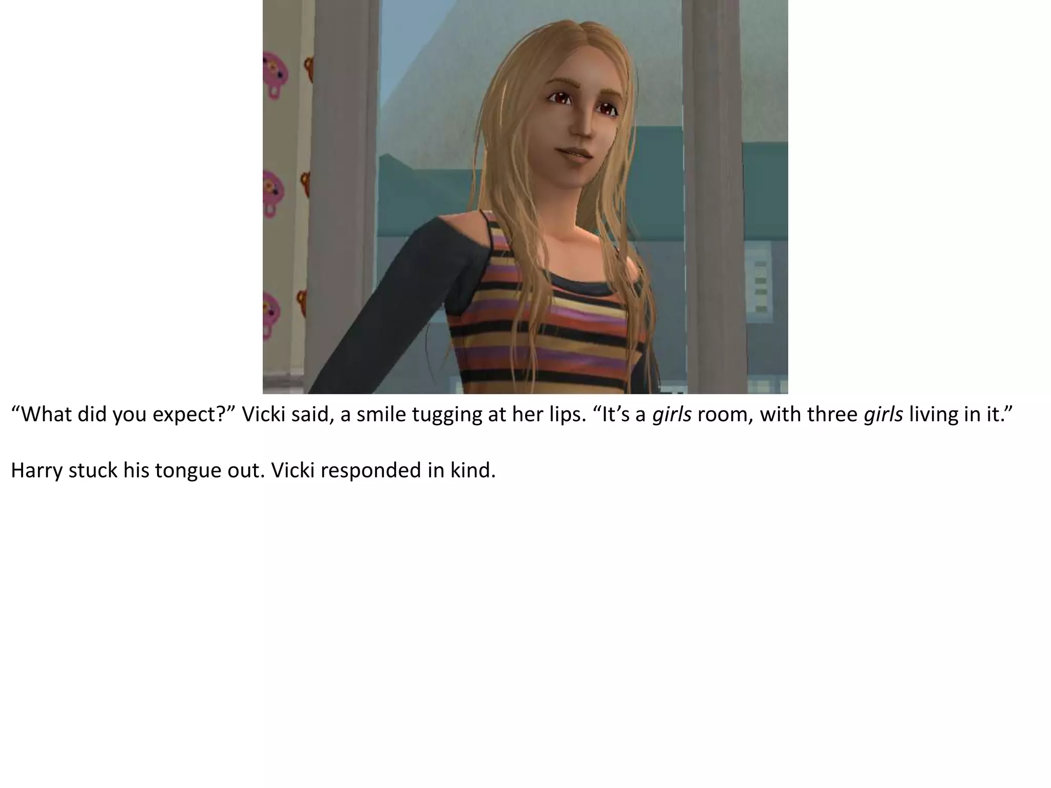 “What did you expect?” Vicki said, a smile tugging at her lips. “It’s a girls room, with three girls living in it.”Harry stuck his tongue out. Vicki responded in kind.