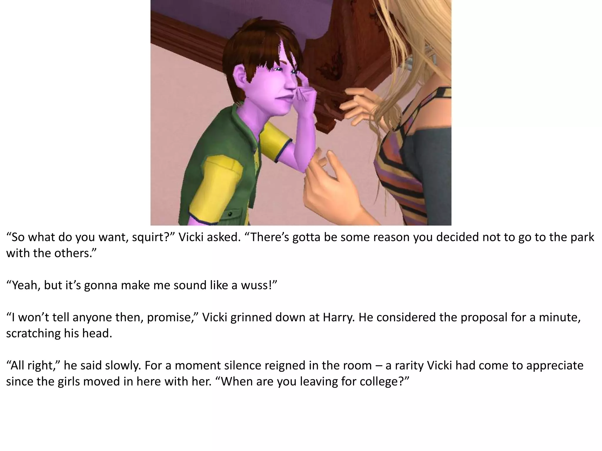 “So what do you want, squirt?” Vicki asked. “There’s gotta be some reason you decided not to go to the park with the others.”“Yeah, but it’s gonna make me sound like a wuss!”“I won’t tell anyone then, promise,” Vicki grinned down at Harry. He considered the proposal for a minute, scratching his head.“All right,” he said slowly. For a moment silence reigned in the room – a rarity Vicki had come to appreciate since the girls moved in here with her. “When are you leaving for college?”