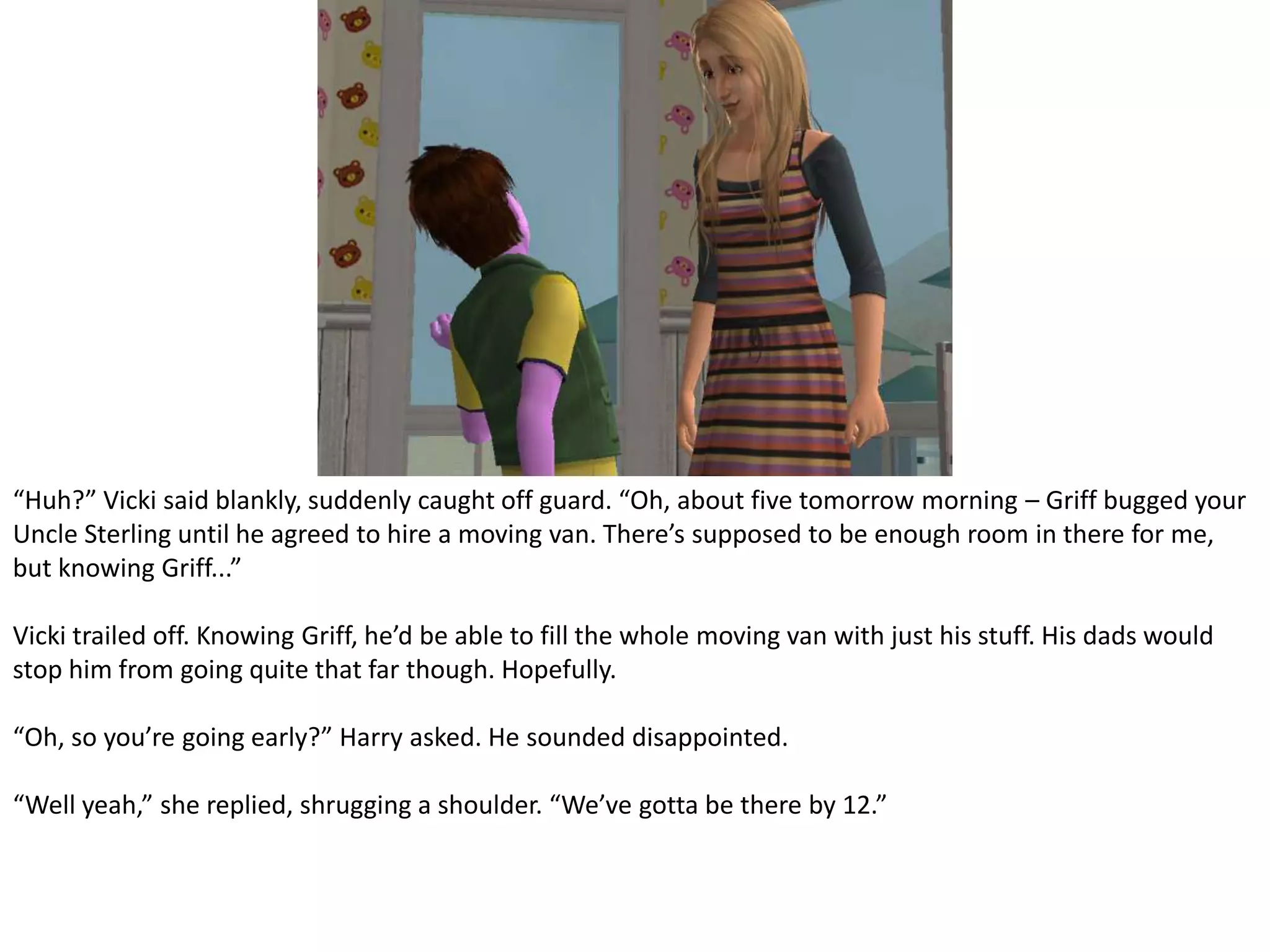 “Huh?” Vicki said blankly, suddenly caught off guard. “Oh, about five tomorrow morning – Griff bugged your Uncle Sterling until he agreed to hire a moving van. There’s supposed to be enough room in there for me, but knowing Griff...”Vicki trailed off. Knowing Griff, he’d be able to fill the whole moving van with just his stuff. His dads would stop him from going quite that far though. Hopefully.“Oh, so you’re going early?” Harry asked. He sounded disappointed.“Well yeah,” she replied, shrugging a shoulder. “We’ve gotta be there by 12.”