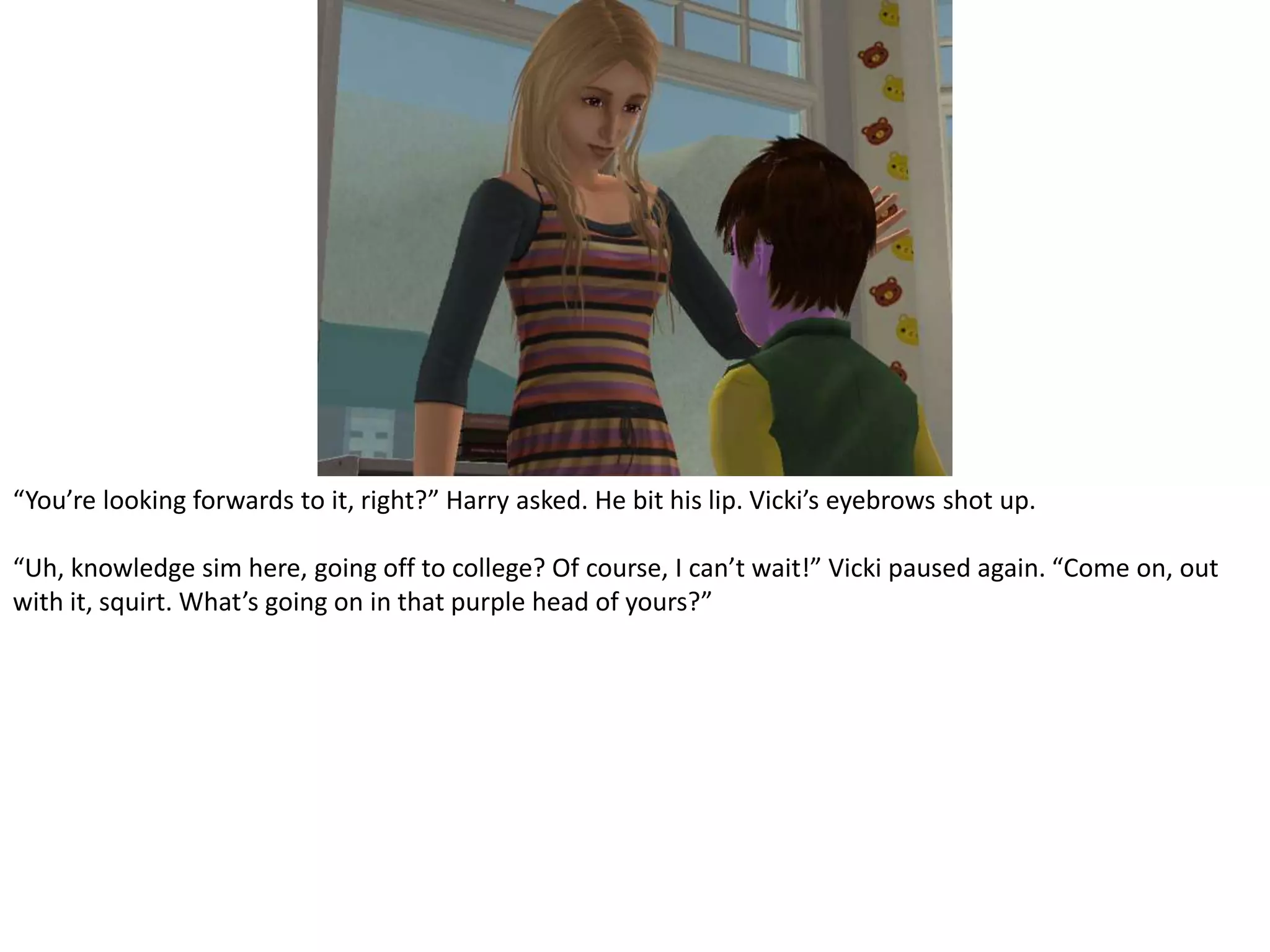 “You’re looking forwards to it, right?” Harry asked. He bit his lip. Vicki’s eyebrows shot up.“Uh, knowledge sim here, going off to college? Of course, I can’t wait!” Vicki paused again. “Come on, out with it, squirt. What’s going on in that purple head of yours?”