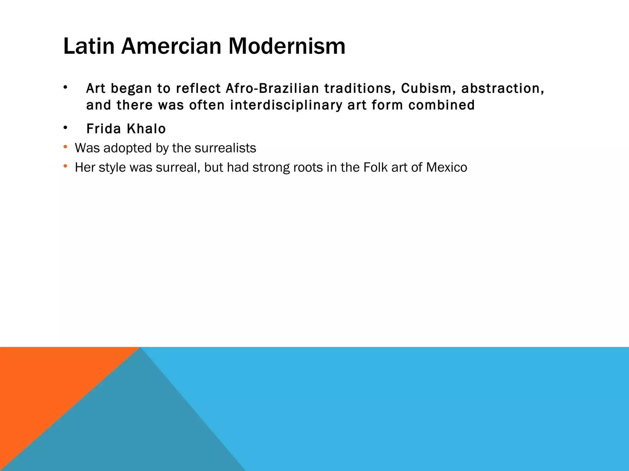 Latin Amercian Modernism
•   Art began to reflect Afro-Brazilian traditions, Cubism, abstraction,
    and there was often interdisciplinary art form combined
• Frida Khalo
• Was adopted by the surrealists
• Her style was surreal, but had strong roots in the Folk art of Mexico
 