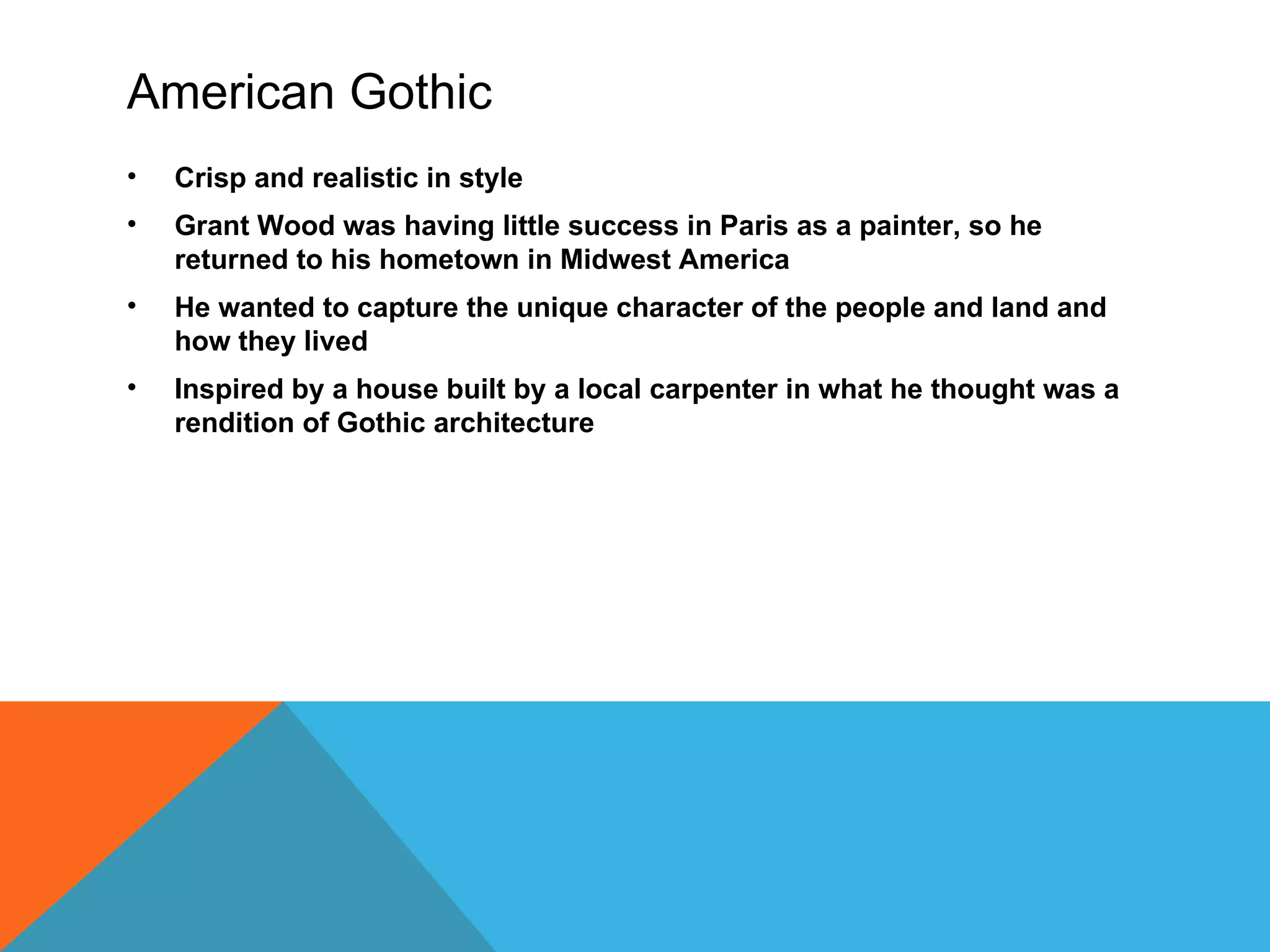 American Gothic
•   Crisp and realistic in style
•   Grant Wood was having little success in Paris as a painter, so he
    returned to his hometown in Midwest America
•   He wanted to capture the unique character of the people and land and
    how they lived
•   Inspired by a house built by a local carpenter in what he thought was a
    rendition of Gothic architecture
 