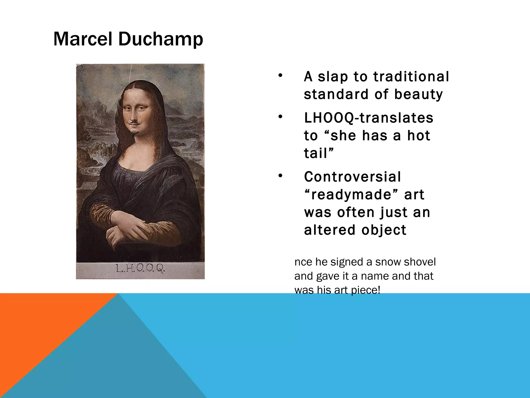 Marcel Duchamp
                 •    A slap to traditional
                      standard of beauty
                 •    LHOOQ-translates
                      to “she has a hot
                      tail”
                 •    Controversial
                      “readymade” art
                      was often just an
                      altered object

                     nce he signed a snow shovel
                     and gave it a name and that
                     was his art piece!
 