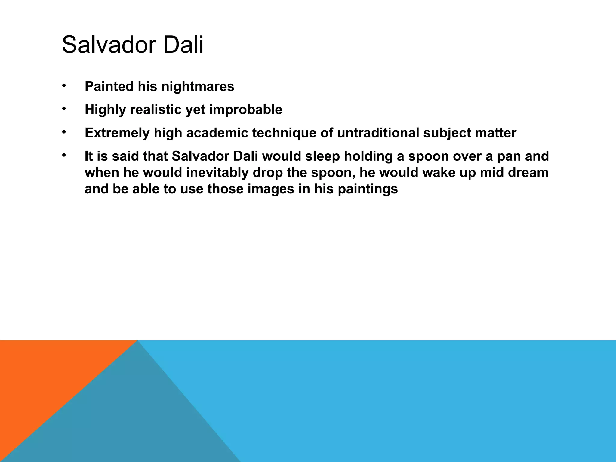 Salvador Dali
•   Painted his nightmares
•   Highly realistic yet improbable
•   Extremely high academic technique of untraditional subject matter
•   It is said that Salvador Dali would sleep holding a spoon over a pan and
    when he would inevitably drop the spoon, he would wake up mid dream
    and be able to use those images in his paintings
 