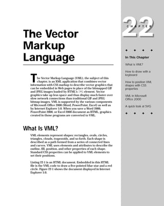 22
                                                                     CHAPTER


The Vector
Markup                                                              ✦     ✦     ✦      ✦


Language                                                            In This Chapter

                                                                    What is VML?

                                                                    How to draw with a


  T
                                                                    keyboard
       he Vector Markup Language (VML), the subject of this
       chapter, is an XML application that combines vector          How to position VML
  information with CSS markup to describe vector graphics that      shapes with CSS
  can be embedded in Web pages in place of the bitmapped GIF        properties
  and JPEG images loaded by HTML’s IMG element. Vector
  graphics take up less space and thus display much faster over     VML in Microsoft
  slow network connections than traditional GIF and JPEG            Office 2000
  bitmap images. VML is supported by the various components
  of Microsoft Office 2000 (Word, PowerPoint, Excel) as well as     A quick look at SVG
  by Internet Explorer 5.0. When you save a Word 2000,
  PowerPoint 2000, or Excel 2000 document as HTML, graphics         ✦     ✦     ✦      ✦
  created in those programs are converted to VML.



What Is VML?
  VML elements represent shapes: rectangles, ovals, circles,
  triangles, clouds, trapezoids, and so forth. Each shape is
  described as a path formed from a series of connected lines
  and curves. VML uses elements and attributes to describe the
  outline, fill, position, and other properties of each shape.
  Standard CSS properties can be applied to VML elements to
  set their positions.

  Listing 22-1 is an HTML document. Embedded in this HTML
  file is the VML code to draw a five-pointed blue star and a red
  circle. Figure 22-1 shows the document displayed in Internet
  Explorer 5.0.
 