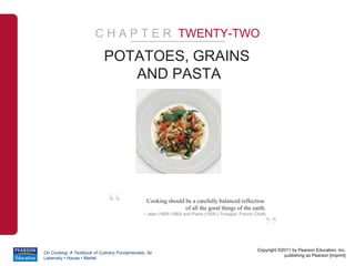 C H A P T E R TWENTY-TWO
                            POTATOES, GRAINS
                               AND PASTA




                              “                 Cooking should be a carefully balanced reflection
                                                               of all the good things of the earth.
                                               – Jean (1926-1983) and Pierre (1928-) Troisgos, French Chefs



                                                                                                          ”
                                                                                                      Copyright ©2011 by Pearson Education, Inc.
On Cooking: A Textbook of Culinary Fundamentals, 5e
                                                                                                                  publishing as Pearson [imprint]
Labensky • Hause • Martel
 