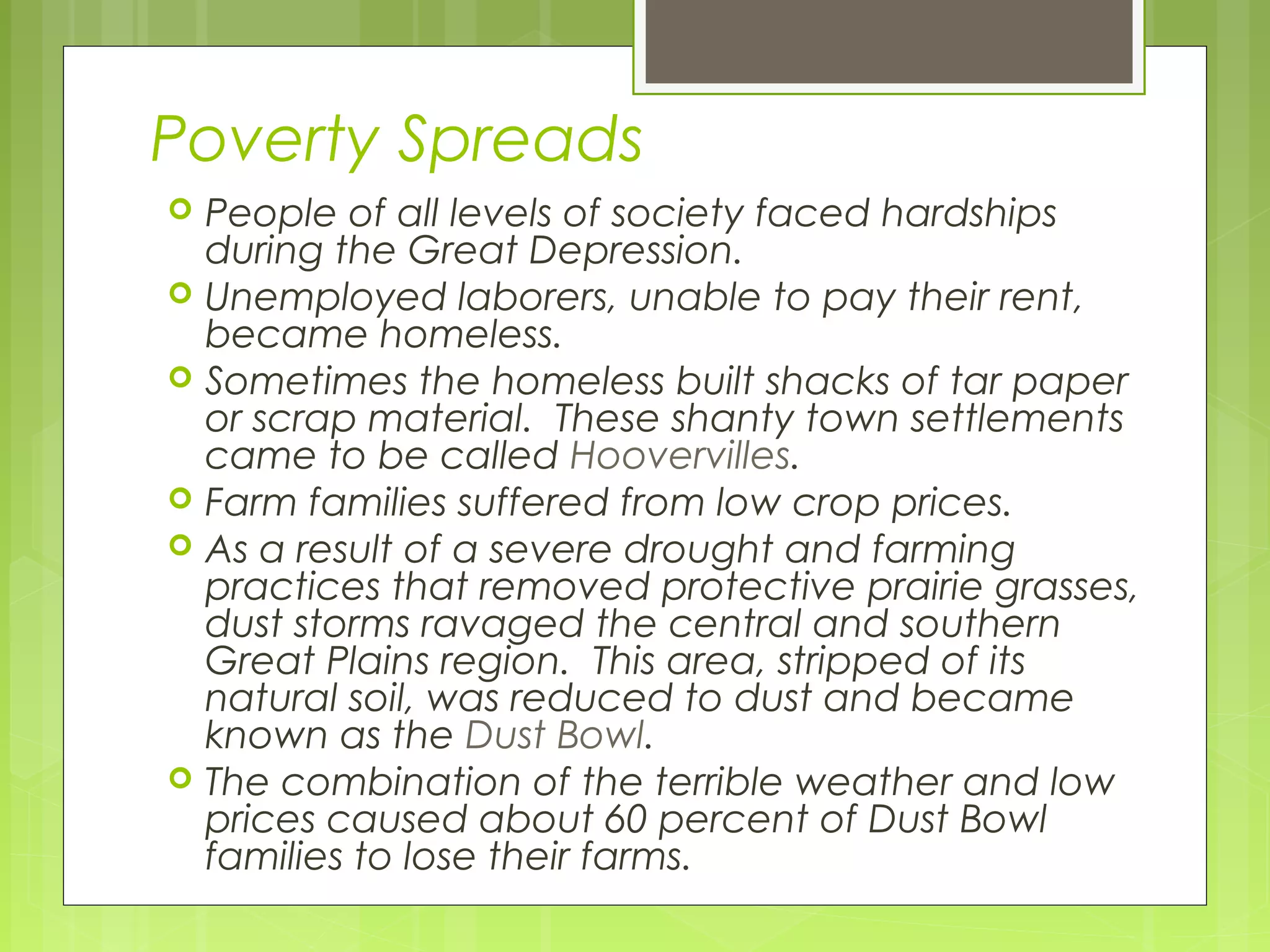 Poverty Spreads









People of all levels of society faced hardships
during the Great Depression.
Unemployed laborers, unable to pay their rent,
became homeless.
Sometimes the homeless built shacks of tar paper
or scrap material. These shanty town settlements
came to be called Hoovervilles.
Farm families suffered from low crop prices.
As a result of a severe drought and farming
practices that removed protective prairie grasses,
dust storms ravaged the central and southern
Great Plains region. This area, stripped of its
natural soil, was reduced to dust and became
known as the Dust Bowl.
The combination of the terrible weather and low
prices caused about 60 percent of Dust Bowl
families to lose their farms.

 