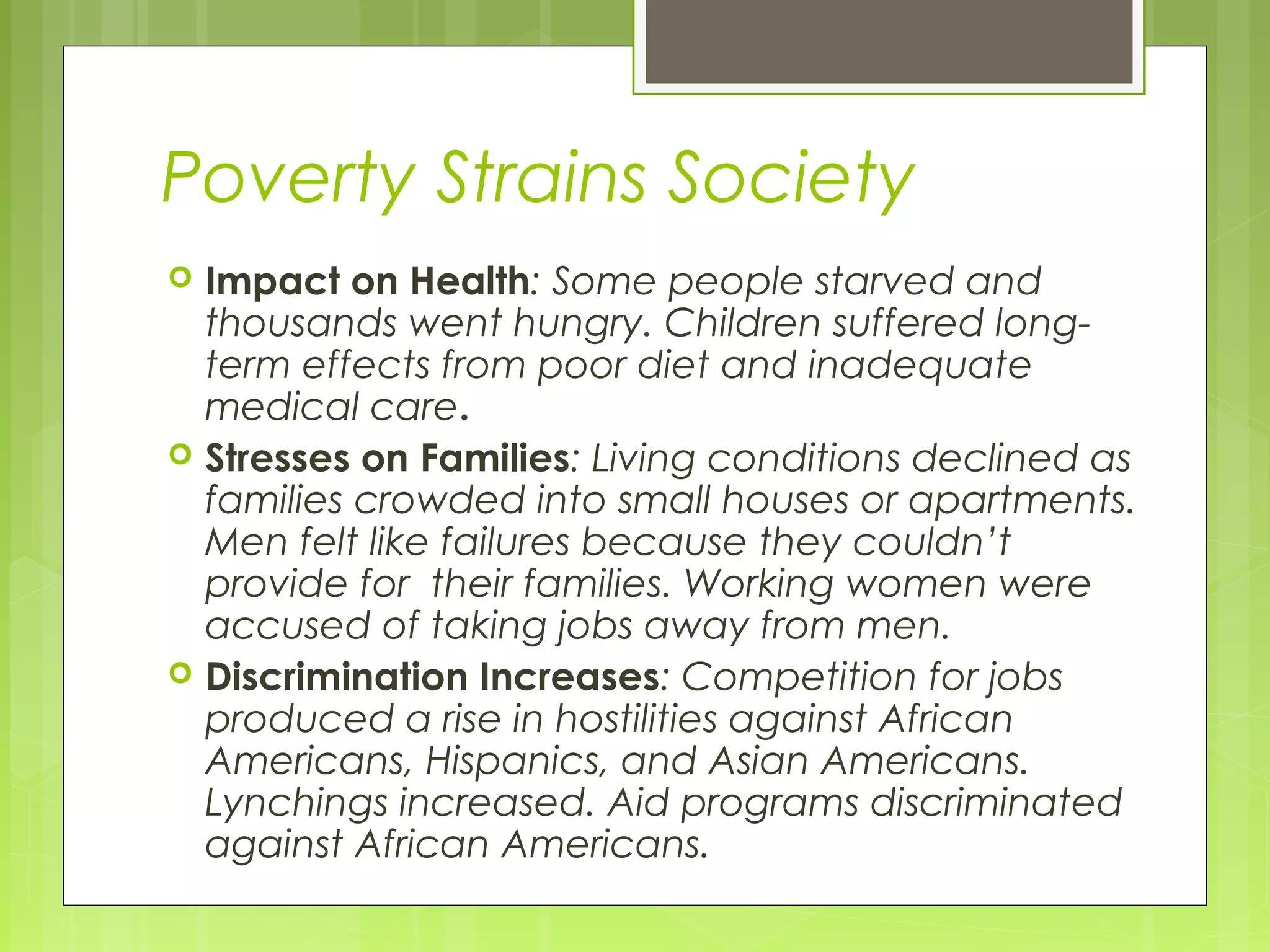 Poverty Strains Society






Impact on Health: Some people starved and
thousands went hungry. Children suffered longterm effects from poor diet and inadequate
medical care.
Stresses on Families: Living conditions declined as
families crowded into small houses or apartments.
Men felt like failures because they couldn’t
provide for their families. Working women were
accused of taking jobs away from men.
Discrimination Increases: Competition for jobs
produced a rise in hostilities against African
Americans, Hispanics, and Asian Americans.
Lynchings increased. Aid programs discriminated
against African Americans.

 