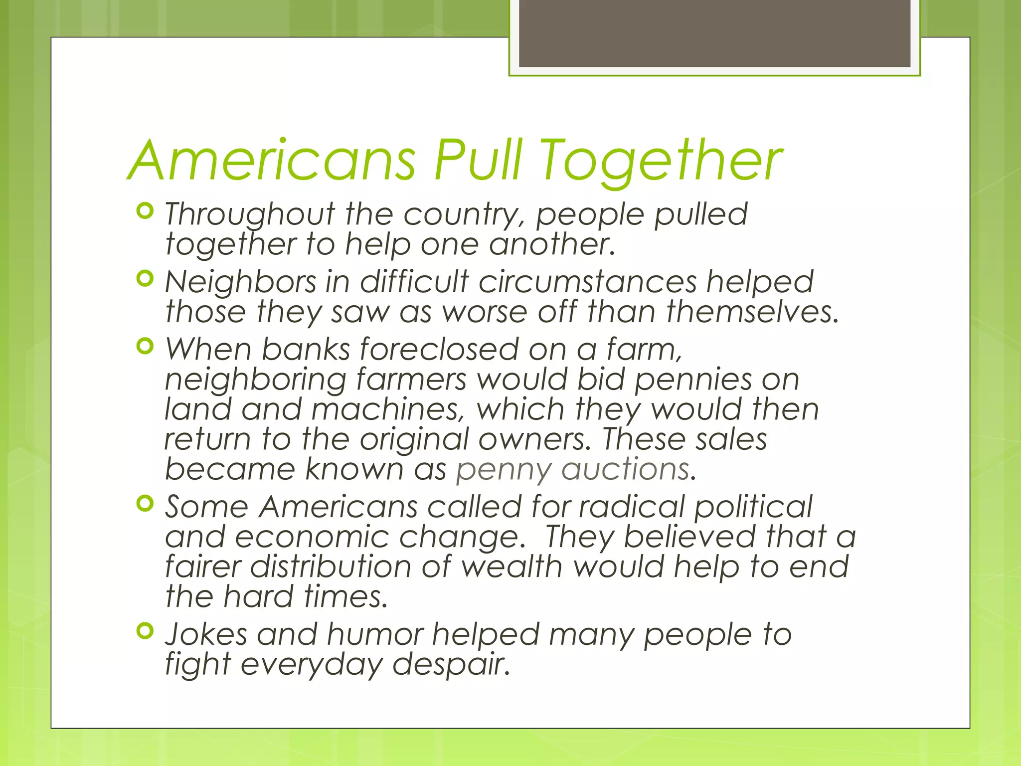Americans Pull Together








Throughout the country, people pulled
together to help one another.
Neighbors in difficult circumstances helped
those they saw as worse off than themselves.
When banks foreclosed on a farm,
neighboring farmers would bid pennies on
land and machines, which they would then
return to the original owners. These sales
became known as penny auctions.
Some Americans called for radical political
and economic change. They believed that a
fairer distribution of wealth would help to end
the hard times.
Jokes and humor helped many people to
fight everyday despair.

 