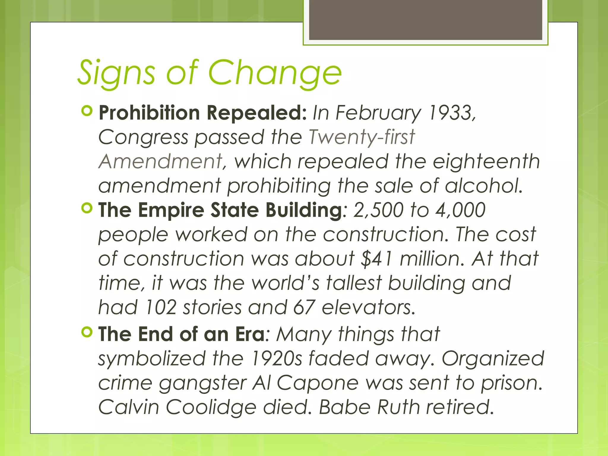 Signs of Change
 Prohibition

Repealed: In February 1933,
Congress passed the Twenty-first
Amendment, which repealed the eighteenth
amendment prohibiting the sale of alcohol.
 The Empire State Building: 2,500 to 4,000
people worked on the construction. The cost
of construction was about $41 million. At that
time, it was the world’s tallest building and
had 102 stories and 67 elevators.
 The End of an Era: Many things that
symbolized the 1920s faded away. Organized
crime gangster Al Capone was sent to prison.
Calvin Coolidge died. Babe Ruth retired.

 