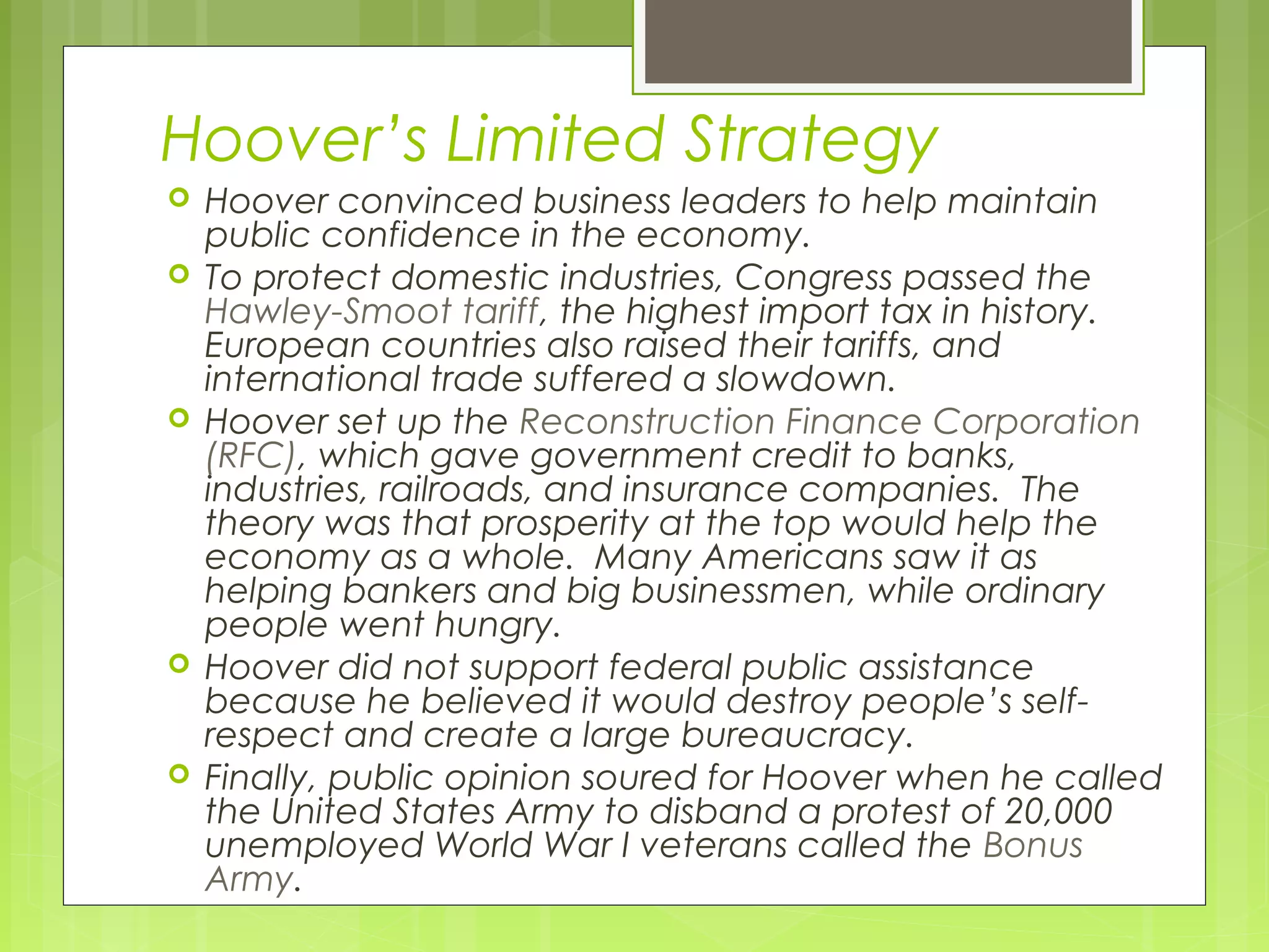 Hoover’s Limited Strategy









Hoover convinced business leaders to help maintain
public confidence in the economy.
To protect domestic industries, Congress passed the
Hawley-Smoot tariff, the highest import tax in history.
European countries also raised their tariffs, and
international trade suffered a slowdown.
Hoover set up the Reconstruction Finance Corporation
(RFC), which gave government credit to banks,
industries, railroads, and insurance companies. The
theory was that prosperity at the top would help the
economy as a whole. Many Americans saw it as
helping bankers and big businessmen, while ordinary
people went hungry.
Hoover did not support federal public assistance
because he believed it would destroy people’s selfrespect and create a large bureaucracy.
Finally, public opinion soured for Hoover when he called
the United States Army to disband a protest of 20,000
unemployed World War I veterans called the Bonus
Army.

 