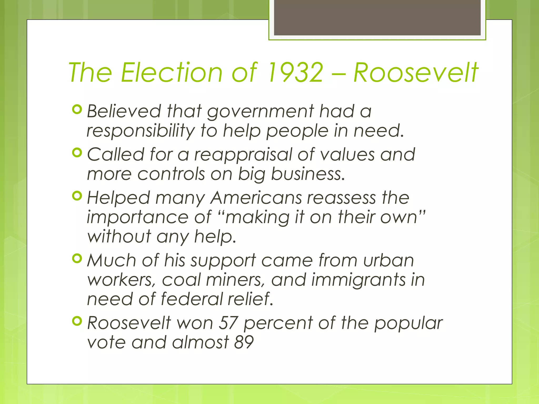 The Election of 1932 – Roosevelt
 Believed

that government had a
responsibility to help people in need.
 Called for a reappraisal of values and
more controls on big business.
 Helped many Americans reassess the
importance of “making it on their own”
without any help.
 Much of his support came from urban
workers, coal miners, and immigrants in
need of federal relief.
 Roosevelt won 57 percent of the popular
vote and almost 89

 