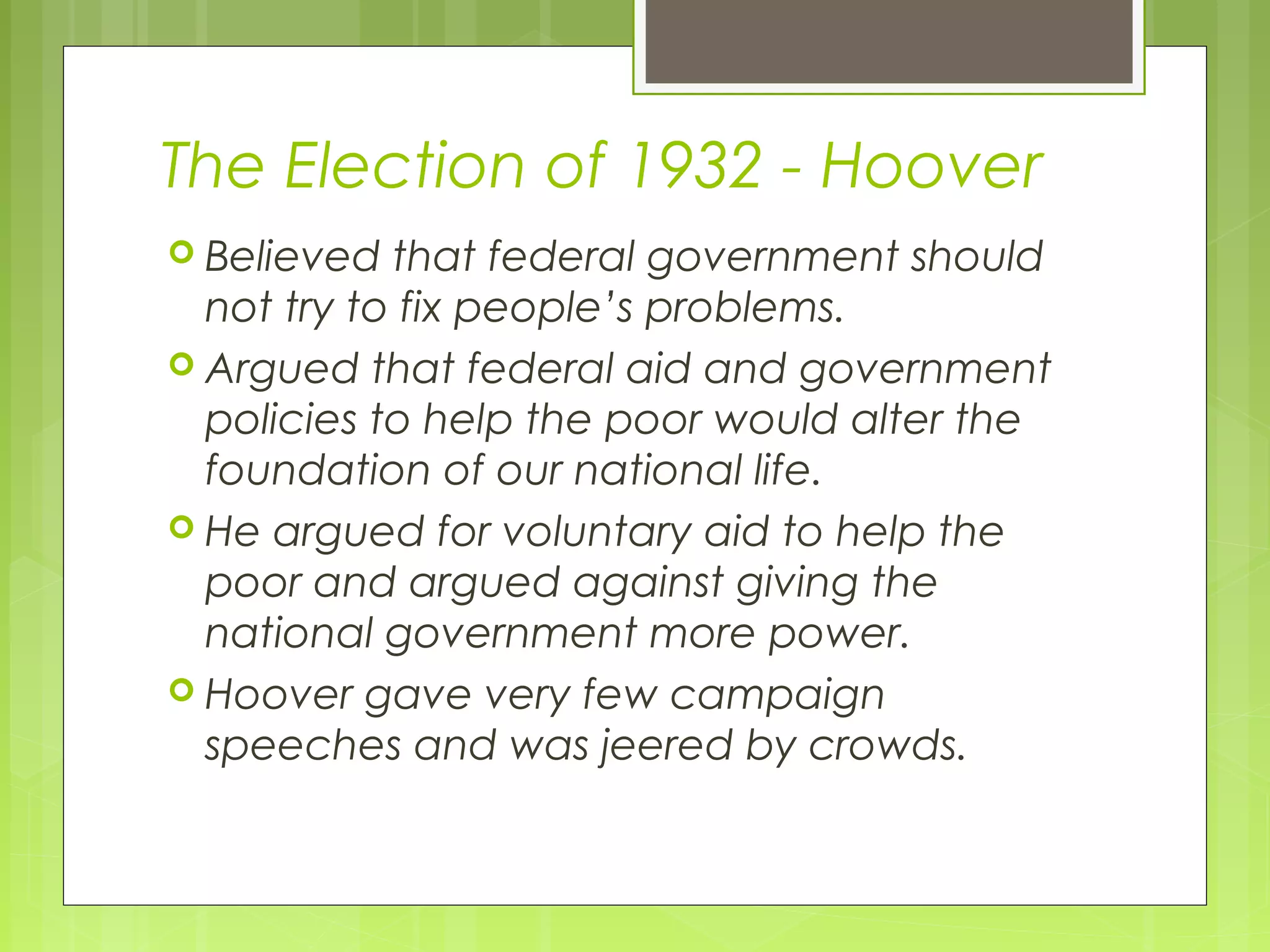 The Election of 1932 - Hoover
 Believed

that federal government should
not try to fix people’s problems.
 Argued that federal aid and government
policies to help the poor would alter the
foundation of our national life.
 He argued for voluntary aid to help the
poor and argued against giving the
national government more power.
 Hoover gave very few campaign
speeches and was jeered by crowds.

 