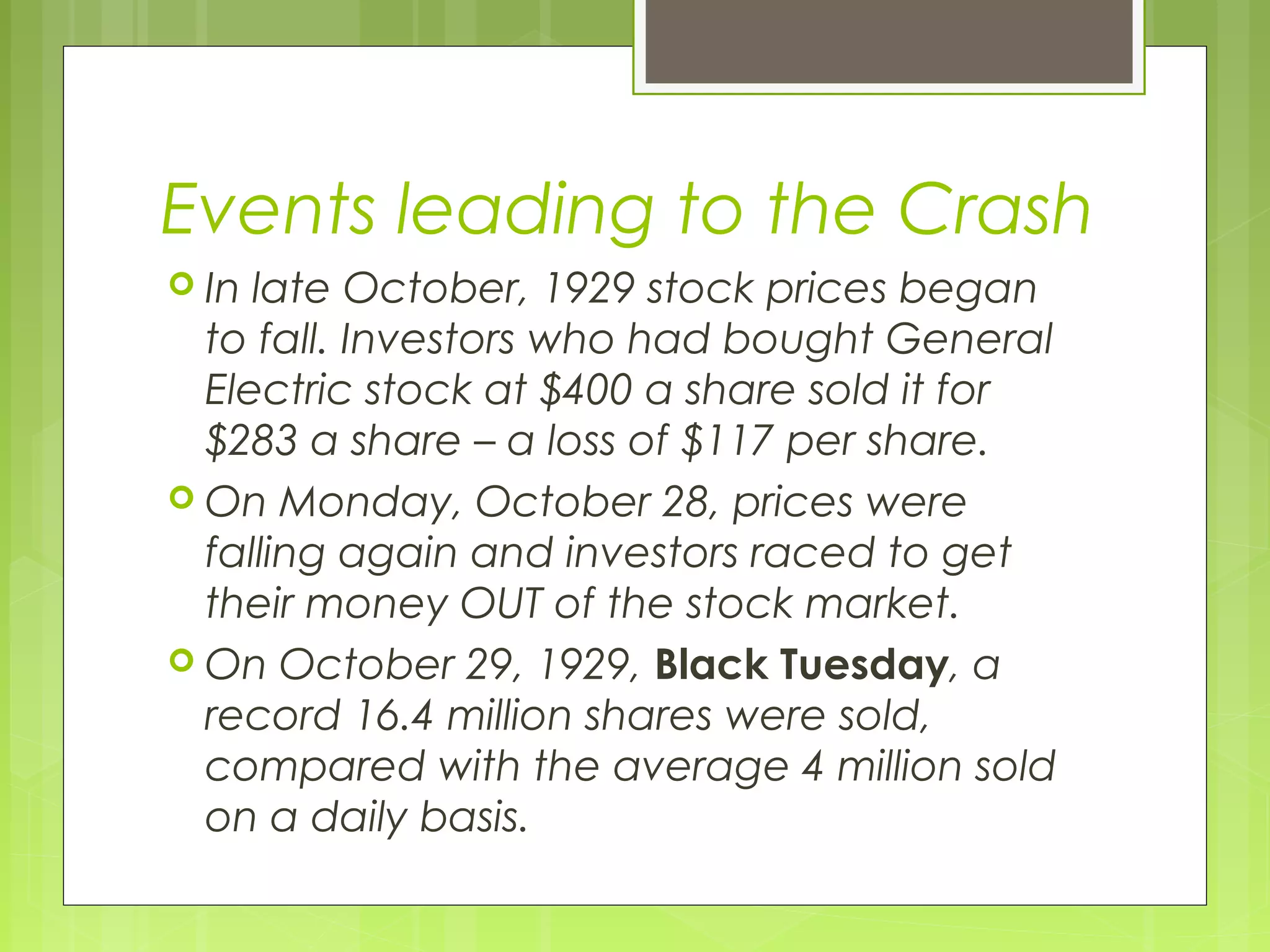 Events leading to the Crash
 In

late October, 1929 stock prices began
to fall. Investors who had bought General
Electric stock at $400 a share sold it for
$283 a share – a loss of $117 per share.
 On Monday, October 28, prices were
falling again and investors raced to get
their money OUT of the stock market.
 On October 29, 1929, Black Tuesday, a
record 16.4 million shares were sold,
compared with the average 4 million sold
on a daily basis.

 