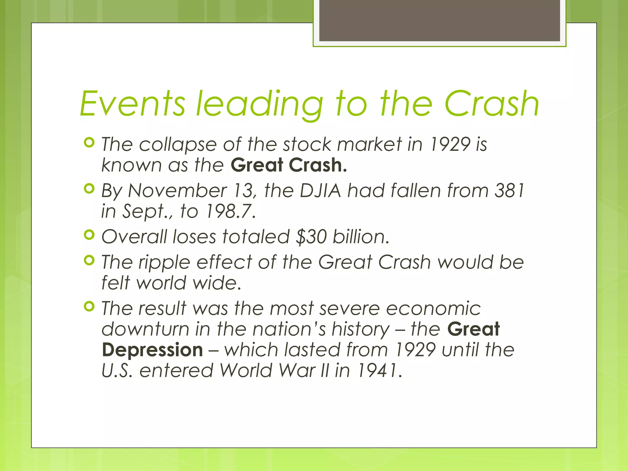 Events leading to the Crash






The collapse of the stock market in 1929 is
known as the Great Crash.
By November 13, the DJIA had fallen from 381
in Sept., to 198.7.
Overall loses totaled $30 billion.
The ripple effect of the Great Crash would be
felt world wide.
The result was the most severe economic
downturn in the nation’s history – the Great
Depression – which lasted from 1929 until the
U.S. entered World War II in 1941.

 
