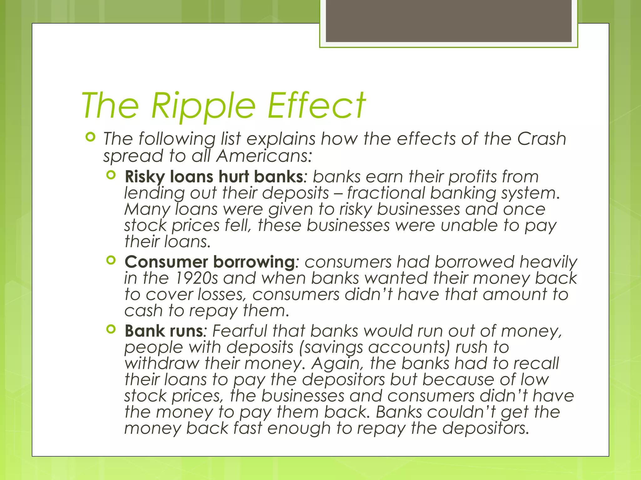 The Ripple Effect


The following list explains how the effects of the Crash
spread to all Americans:






Risky loans hurt banks: banks earn their profits from
lending out their deposits – fractional banking system.
Many loans were given to risky businesses and once
stock prices fell, these businesses were unable to pay
their loans.
Consumer borrowing: consumers had borrowed heavily
in the 1920s and when banks wanted their money back
to cover losses, consumers didn’t have that amount to
cash to repay them.
Bank runs: Fearful that banks would run out of money,
people with deposits (savings accounts) rush to
withdraw their money. Again, the banks had to recall
their loans to pay the depositors but because of low
stock prices, the businesses and consumers didn’t have
the money to pay them back. Banks couldn’t get the
money back fast enough to repay the depositors.

 