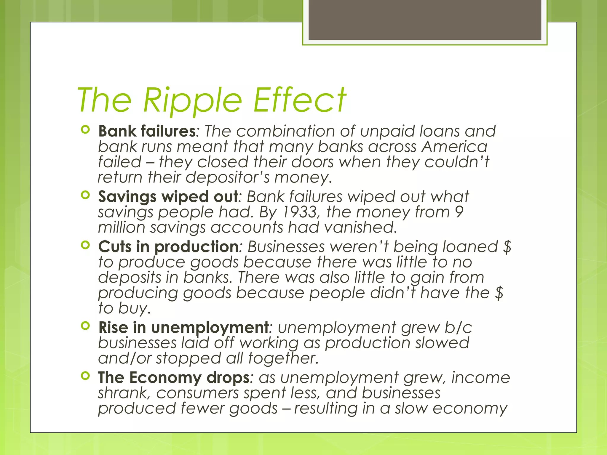 The Ripple Effect










Bank failures: The combination of unpaid loans and
bank runs meant that many banks across America
failed – they closed their doors when they couldn’t
return their depositor’s money.
Savings wiped out: Bank failures wiped out what
savings people had. By 1933, the money from 9
million savings accounts had vanished.
Cuts in production: Businesses weren’t being loaned $
to produce goods because there was little to no
deposits in banks. There was also little to gain from
producing goods because people didn’t have the $
to buy.
Rise in unemployment: unemployment grew b/c
businesses laid off working as production slowed
and/or stopped all together.
The Economy drops: as unemployment grew, income
shrank, consumers spent less, and businesses
produced fewer goods – resulting in a slow economy

 