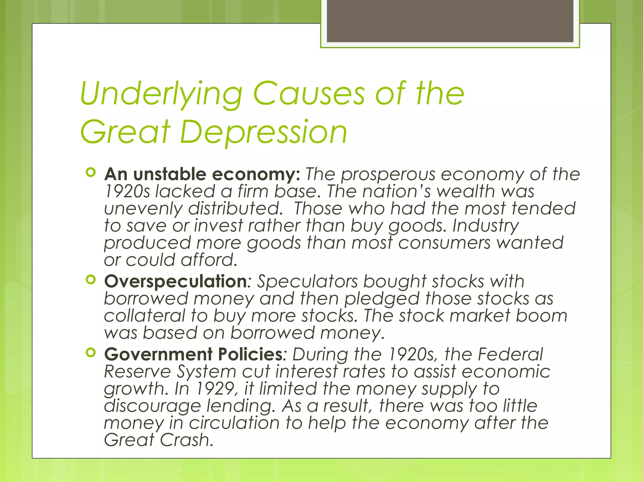 Underlying Causes of the
Great Depression






An unstable economy: The prosperous economy of the
1920s lacked a firm base. The nation’s wealth was
unevenly distributed. Those who had the most tended
to save or invest rather than buy goods. Industry
produced more goods than most consumers wanted
or could afford.
Overspeculation: Speculators bought stocks with
borrowed money and then pledged those stocks as
collateral to buy more stocks. The stock market boom
was based on borrowed money.
Government Policies: During the 1920s, the Federal
Reserve System cut interest rates to assist economic
growth. In 1929, it limited the money supply to
discourage lending. As a result, there was too little
money in circulation to help the economy after the
Great Crash.

 