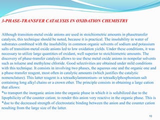 3-PHASE-TRANSFER CATALYSIS IN OXIDATION CHEMISTRY
Although transition-metal oxide anions are used in stoichiometric amounts in phasetransfer
catalysis, this technique should be noted, because it is practical. The insolubility in water of
substrates combined with the insolubility in common organic solvents of sodium and potassium
salts of transition-metal oxide anions led to low oxidation yields. Under these conditions, it was
necessary to utilize large quantities of oxidant, well superior to stoichiometric amounts. The
discovery of phase-transfer catalysis allows to use these metal oxide anions in nonpolar solvents
such as toluene and methylene chloride. Good selectivities are obtained under mild conditions
with this technique. It consists in involving two phases, the aqueous one and the organic one and
a phase-transfer reagent, most often in catalytic amounts (which justifies the catalytic
nomenclature). This latter reagent is a tetraalkylammonium- or tetraalkylphosphonium salt
containing long alkyl chains or a crown ether. The principle consists in obtaining a large cation
that allows:
*to transport the inorganic anion into the organic phase in which it is solubilized due to the
lipophilicity of the counter cation; to render this anion very reactive in the organic phase. This is
*due to the decreased strength of electrostatic binding between the anion and the counter cation
resulting from the large size of the latter.
10
 