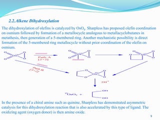 2.2.Alkene Dihydroxylation
The dihydroxylation of olefins is catalyzed by OsO4. Sharpless has proposed olefin coordination
on osmium followed by formation of a metallocycle analogous to metallacyclobutanes in
metathesis, then generation of a 5-membered ring. Another mechanistic possibility is direct
formation of the 5-membered ring metallocycle without prior coordination of the olefin on
osmium.
In the presence of a chiral amine such as quinine, Sharpless has demonstrated asymmetric
catalysis for this dihydroxylation reaction that is also accelerated by this type of ligand. The
oxidizing agent (oxygen donor) is then amine oxide.
9
 