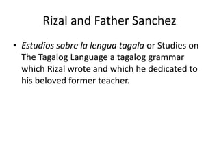 Rizal and Father Sanchez
• Estudios sobre la lengua tagala or Studies on
The Tagalog Language a tagalog grammar
which Rizal wrote and which he dedicated to
his beloved former teacher.
 