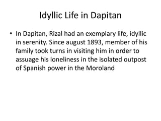 Idyllic Life in Dapitan
• In Dapitan, Rizal had an exemplary life, idyllic
in serenity. Since august 1893, member of his
family took turns in visiting him in order to
assuage his loneliness in the isolated outpost
of Spanish power in the Moroland
 