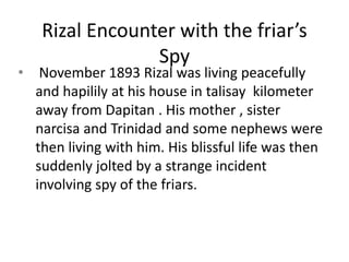 Rizal Encounter with the friar’s
Spy
• November 1893 Rizal was living peacefully
and hapilily at his house in talisay kilometer
away from Dapitan . His mother , sister
narcisa and Trinidad and some nephews were
then living with him. His blissful life was then
suddenly jolted by a strange incident
involving spy of the friars.
 