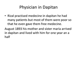 Physician in Dapitan
• Rizal practised medecine in dapitan he had
many patients but most of them were poor so
that he even gave them free medecine.
August 1893 his mother and sister maria arrived
in dapitan and lived with him for one year an a
half
 