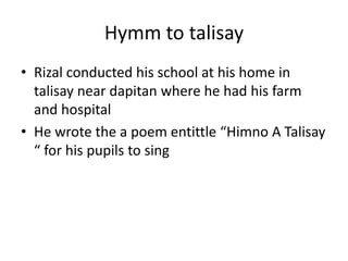 Hymm to talisay
• Rizal conducted his school at his home in
talisay near dapitan where he had his farm
and hospital
• He wrote the a poem entittle “Himno A Talisay
“ for his pupils to sing
 