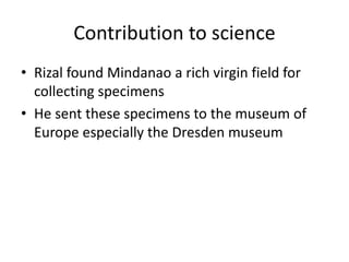 Contribution to science
• Rizal found Mindanao a rich virgin field for
collecting specimens
• He sent these specimens to the museum of
Europe especially the Dresden museum
 